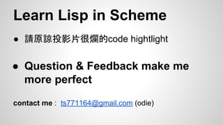 Learn Lisp in Scheme
● 請原諒投影片很爛的code hightlight

● Question & Feedback make me
more perfect
contact me : ts771164@gmail.com (odie)

 