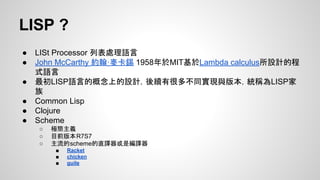 LISP ?
●
●
●
●
●
●

LISt Processor 列表處理語言
John McCarthy 約翰·麥卡錫 1958年於MIT基於Lambda calculus所設計的程
式語言
最初LISP語言的概念上的設計，後續有很多不同實現與版本，統稱為LISP家
族
Common Lisp
Clojure
Scheme
○
○
○

極簡主義
目前版本R7S7
主流的scheme的直譯器或是編譯器
■
■
■

Racket
chicken
guile

 
