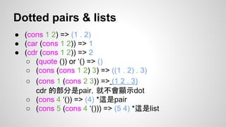 Dotted pairs & lists
● (cons 1 2) => (1 . 2)
● (car (cons 1 2)) => 1
● (cdr (cons 1 2)) => 2
○ (quote ()) or ‘() => ()
○ (cons (cons 1 2) 3) => ((1 . 2) . 3)
○ (cons 1 (cons 2 3)) => (1 2 . 3)
cdr 的部分是pair，就不會顯示dot
○ (cons 4 ‘()) => (4) *這是pair
○ (cons 5 (cons 4 ‘())) => (5 4) *這是list

 