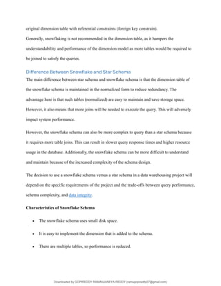 original dimension table with referential constraints (foreign key constrain).
Generally, snowflaking is not recommended in the dimension table, as it hampers the
understandability and performance of the dimension model as more tables would be required to
be joined to satisfy the queries.
Difference Between Snowflake and Star Schema
The main difference between star schema and snowflake schema is that the dimension table of
the snowflake schema is maintained in the normalized form to reduce redundancy. The
advantage here is that such tables (normalized) are easy to maintain and save storage space.
However, it also means that more joins will be needed to execute the query. This will adversely
impact system performance.
However, the snowflake schema can also be more complex to query than a star schema because
it requires more table joins. This can result in slower query response times and higher resource
usage in the database. Additionally, the snowflake schema can be more difficult to understand
and maintain because of the increased complexity of the schema design.
The decision to use a snowflake schema versus a star schema in a data warehousing project will
depend on the specific requirements of the project and the trade-offs between query performance,
schema complexity, and data integrity.
Characteristics of Snowflake Schema
• The snowflake schema uses small disk space.
• It is easy to implement the dimension that is added to the schema.
• There are multiple tables, so performance is reduced.
Downloaded by GOPIREDDY RAMANJANEYA REDDY (ramugopireddy07@gmail.com)
lOMoARcPSD|21403001
 