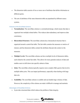 • The dimension table consists of two or more sets of attributes that define information at
different grains.
• The sets of attributes of the same dimension table are populated by different source
systems.
Features of the Snowflake Schema
• Normalization: The snowflake schema is a normalized design, which means that data is
organized into multiple related tables. This reduces data redundancy and improves data
consistency.
• Hierarchical Structure: The snowflake schema has a hierarchical structure that is
organized around a central fact table. The fact table contains the measures or metrics of
interest, and the dimension tables contain the attributes that provide context to the
measures.
• Multiple Levels: The snowflake schema can have multiple levels of dimension tables,
each related to the central fact table. This allows for more granular analysis of data and
enables users to drill down into specific subsets of data.
• Joins: The snowflake schema typically requires more complex SQL queries that involve
multiple tables joins. This can impact performance, especially when dealing with large
data sets.
• Scalability: The snowflake schema is scalable and can handle large volumes of data.
However, the complexity of the schema can make it difficult to manage and maintain.
Advantages of Snowflake Schema
• It provides structured data which reduces the problem of data integrity.
Downloaded by GOPIREDDY RAMANJANEYA REDDY (ramugopireddy07@gmail.com)
lOMoARcPSD|21403001
 
