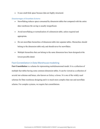 • It uses small disk space because data are highly structured.
Disadvantages of Snowflake Schema
• Snowflaking reduces space consumed by dimension tables but compared with the entire
data warehouse the saving is usually insignificant.
• Avoid snowflaking or normalization of a dimension table, unless required and
appropriate.
• Do not snowflake hierarchies of dimension table into separate tables. Hierarchies should
belong to the dimension table only and should never be snowflakes.
• Multiple hierarchies that can belong to the same dimension have been designed at the
lowest possible detail.
Fact Constellation in Data Warehouse modelling
Fact Constellation is a schema for representing multidimensional model. It is a collection of
multiple fact tables having some common dimension tables. It can be viewed as a collection of
several star schemas and hence, also known as Galaxy schema. It is one of the widely used
schemas for Data warehouse designing and it is much more complex than star and snowflake
schema. For complex systems, we require fact constellations.
Downloaded by GOPIREDDY RAMANJANEYA REDDY (ramugopireddy07@gmail.com)
lOMoARcPSD|21403001
 