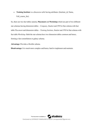 • Training Institute is a dimension table having attributes: (Institute_id, Name,
Full_course_fee).
So, there are two fact tables namely, Placement and Workshop which are part of two different
star schemas having dimension tables – Company, Student and TPO in Star schema with fact
table Placement and dimension tables – Training Institute, Student and TPO in Star schema with
fact table Workshop. Both the star schema have two dimension tables common and hence,
forming a fact constellation or galaxy schema.
Advantage: Provides a flexible schema.
Disadvantage: It is much more complex and hence, hard to implement and maintain.
Downloaded by GOPIREDDY RAMANJANEYA REDDY (ramugopireddy07@gmail.com)
lOMoARcPSD|21403001
 