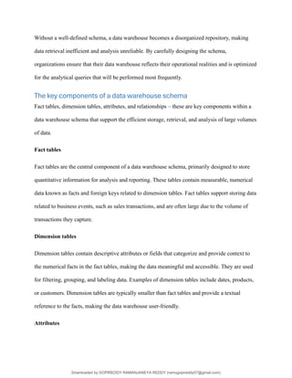 Without a well-defined schema, a data warehouse becomes a disorganized repository, making
data retrieval inefficient and analysis unreliable. By carefully designing the schema,
organizations ensure that their data warehouse reflects their operational realities and is optimized
for the analytical queries that will be performed most frequently.
The key components of a data warehouse schema
Fact tables, dimension tables, attributes, and relationships – these are key components within a
data warehouse schema that support the efficient storage, retrieval, and analysis of large volumes
of data.
Fact tables
Fact tables are the central component of a data warehouse schema, primarily designed to store
quantitative information for analysis and reporting. These tables contain measurable, numerical
data known as facts and foreign keys related to dimension tables. Fact tables support storing data
related to business events, such as sales transactions, and are often large due to the volume of
transactions they capture.
Dimension tables
Dimension tables contain descriptive attributes or fields that categorize and provide context to
the numerical facts in the fact tables, making the data meaningful and accessible. They are used
for filtering, grouping, and labeling data. Examples of dimension tables include dates, products,
or customers. Dimension tables are typically smaller than fact tables and provide a textual
reference to the facts, making the data warehouse user-friendly.
Attributes
Downloaded by GOPIREDDY RAMANJANEYA REDDY (ramugopireddy07@gmail.com)
lOMoARcPSD|21403001
 