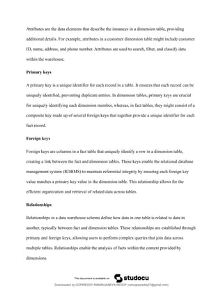 Attributes are the data elements that describe the instances in a dimension table, providing
additional details. For example, attributes in a customer dimension table might include customer
ID, name, address, and phone number. Attributes are used to search, filter, and classify data
within the warehouse.
Primary keys
A primary key is a unique identifier for each record in a table. It ensures that each record can be
uniquely identified, preventing duplicate entries. In dimension tables, primary keys are crucial
for uniquely identifying each dimension member, whereas, in fact tables, they might consist of a
composite key made up of several foreign keys that together provide a unique identifier for each
fact record.
Foreign keys
Foreign keys are columns in a fact table that uniquely identify a row in a dimension table,
creating a link between the fact and dimension tables. These keys enable the relational database
management system (RDBMS) to maintain referential integrity by ensuring each foreign key
value matches a primary key value in the dimension table. This relationship allows for the
efficient organization and retrieval of related data across tables.
Relationships
Relationships in a data warehouse schema define how data in one table is related to data in
another, typically between fact and dimension tables. These relationships are established through
primary and foreign keys, allowing users to perform complex queries that join data across
multiple tables. Relationships enable the analysis of facts within the context provided by
dimensions.
Downloaded by GOPIREDDY RAMANJANEYA REDDY (ramugopireddy07@gmail.com)
lOMoARcPSD|21403001
 