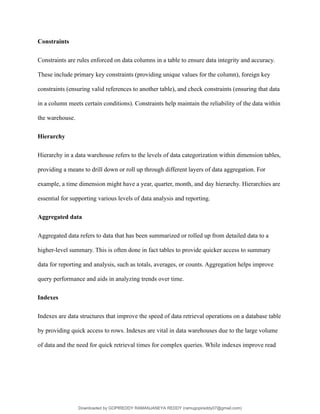 Constraints
Constraints are rules enforced on data columns in a table to ensure data integrity and accuracy.
These include primary key constraints (providing unique values for the column), foreign key
constraints (ensuring valid references to another table), and check constraints (ensuring that data
in a column meets certain conditions). Constraints help maintain the reliability of the data within
the warehouse.
Hierarchy
Hierarchy in a data warehouse refers to the levels of data categorization within dimension tables,
providing a means to drill down or roll up through different layers of data aggregation. For
example, a time dimension might have a year, quarter, month, and day hierarchy. Hierarchies are
essential for supporting various levels of data analysis and reporting.
Aggregated data
Aggregated data refers to data that has been summarized or rolled up from detailed data to a
higher-level summary. This is often done in fact tables to provide quicker access to summary
data for reporting and analysis, such as totals, averages, or counts. Aggregation helps improve
query performance and aids in analyzing trends over time.
Indexes
Indexes are data structures that improve the speed of data retrieval operations on a database table
by providing quick access to rows. Indexes are vital in data warehouses due to the large volume
of data and the need for quick retrieval times for complex queries. While indexes improve read
Downloaded by GOPIREDDY RAMANJANEYA REDDY (ramugopireddy07@gmail.com)
lOMoARcPSD|21403001
 