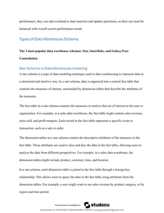 performance, they can add overhead to data insertion and update operations, so their use must be
balanced with overall system performance needs.
Types of Data Warehouse Schema.
The 3 most popular data warehouse schemas: Star, Snowflake, and Galaxy/Fact
Constellation
Star Schema in Data Warehouse modeling
A star schema is a type of data modeling technique used in data warehousing to represent data in
a structured and intuitive way. In a star schema, data is organized into a central fact table that
contains the measures of interest, surrounded by dimension tables that describe the attributes of
the measures.
The fact table in a star schema contains the measures or metrics that are of interest to the user or
organization. For example, in a sales data warehouse, the fact table might contain sales revenue,
units sold, and profit margins. Each record in the fact table represents a specific event or
transaction, such as a sale or order.
The dimension tables in a star schema contain the descriptive attributes of the measures in the
fact table. These attributes are used to slice and dice the data in the fact table, allowing users to
analyze the data from different perspectives. For example, in a sales data warehouse, the
dimension tables might include product, customer, time, and location.
In a star schema, each dimension table is joined to the fact table through a foreign key
relationship. This allows users to query the data in the fact table using attributes from the
dimension tables. For example, a user might want to see sales revenue by product category, or by
region and time period.
Downloaded by GOPIREDDY RAMANJANEYA REDDY (ramugopireddy07@gmail.com)
lOMoARcPSD|21403001
 