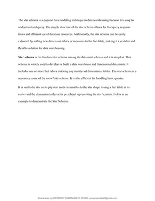 The star schema is a popular data modeling technique in data warehousing because it is easy to
understand and query. The simple structure of the star schema allows for fast query response
times and efficient use of database resources. Additionally, the star schema can be easily
extended by adding new dimension tables or measures to the fact table, making it a scalable and
flexible solution for data warehousing.
Star schema is the fundamental schema among the data mart schema and it is simplest. This
schema is widely used to develop or build a data warehouse and dimensional data marts. It
includes one or more fact tables indexing any number of dimensional tables. The star schema is a
necessary cause of the snowflake schema. It is also efficient for handling basic queries.
It is said to be star as its physical model resembles to the star shape having a fact table at its
center and the dimension tables at its peripheral representing the star’s points. Below is an
example to demonstrate the Star Schema:
Downloaded by GOPIREDDY RAMANJANEYA REDDY (ramugopireddy07@gmail.com)
lOMoARcPSD|21403001
 