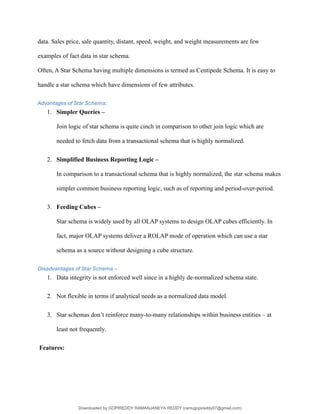 data. Sales price, sale quantity, distant, speed, weight, and weight measurements are few
examples of fact data in star schema.
Often, A Star Schema having multiple dimensions is termed as Centipede Schema. It is easy to
handle a star schema which have dimensions of few attributes.
Advantages of Star Schema:
1. Simpler Queries –
Join logic of star schema is quite cinch in comparison to other join logic which are
needed to fetch data from a transactional schema that is highly normalized.
2. Simplified Business Reporting Logic –
In comparison to a transactional schema that is highly normalized, the star schema makes
simpler common business reporting logic, such as of reporting and period-over-period.
3. Feeding Cubes –
Star schema is widely used by all OLAP systems to design OLAP cubes efficiently. In
fact, major OLAP systems deliver a ROLAP mode of operation which can use a star
schema as a source without designing a cube structure.
Disadvantages of Star Schema –
1. Data integrity is not enforced well since in a highly de-normalized schema state.
2. Not flexible in terms if analytical needs as a normalized data model.
3. Star schemas don’t reinforce many-to-many relationships within business entities – at
least not frequently.
Features:
Downloaded by GOPIREDDY RAMANJANEYA REDDY (ramugopireddy07@gmail.com)
lOMoARcPSD|21403001
 