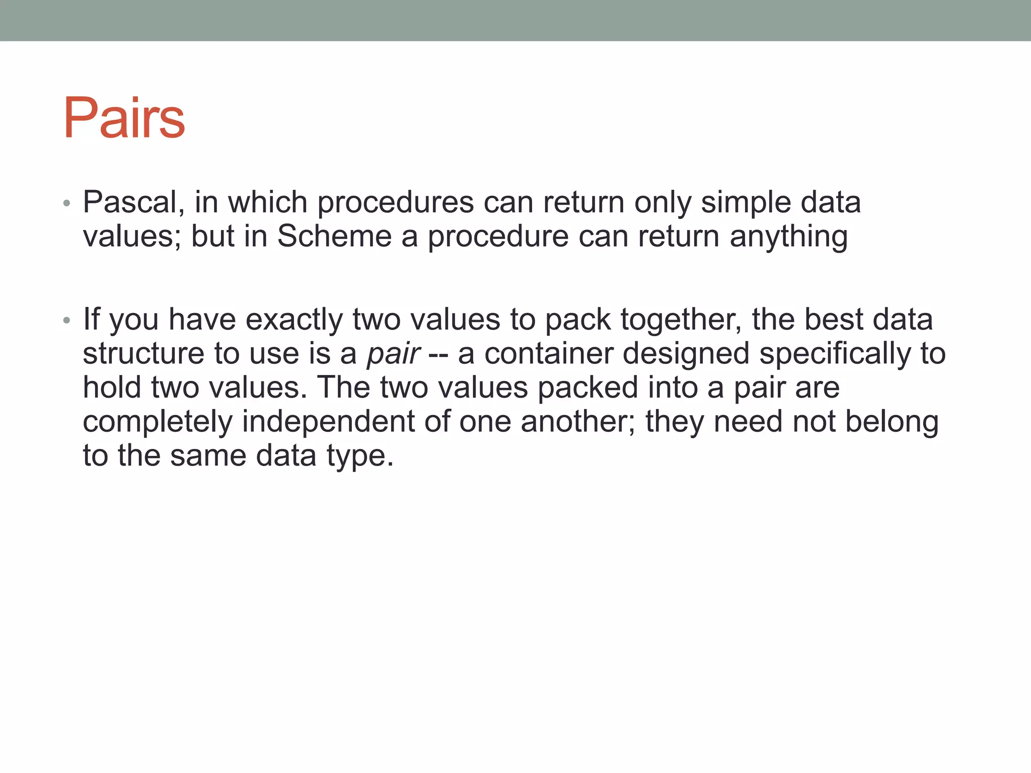 Pairs
• Pascal, in which procedures can return only simple data
values; but in Scheme a procedure can return anything
• If you have exactly two values to pack together, the best data
structure to use is a pair -- a container designed specifically to
hold two values. The two values packed into a pair are
completely independent of one another; they need not belong
to the same data type.
 