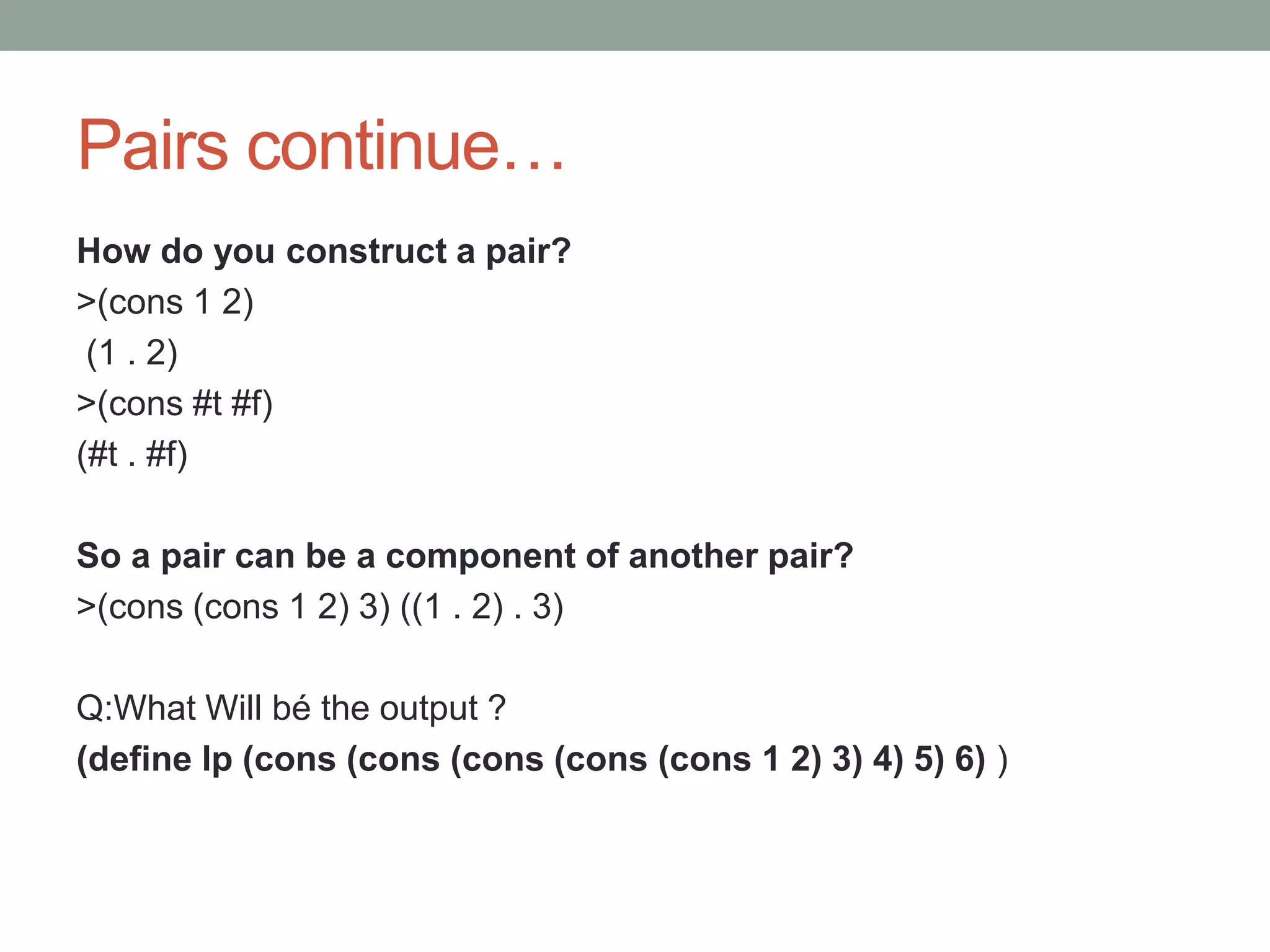 Pairs continue…
How do you construct a pair?
>(cons 1 2)
(1 . 2)
>(cons #t #f)
(#t . #f)
So a pair can be a component of another pair?
>(cons (cons 1 2) 3) ((1 . 2) . 3)
Q:What Will bé the output ?
(define lp (cons (cons (cons (cons (cons 1 2) 3) 4) 5) 6) )
 