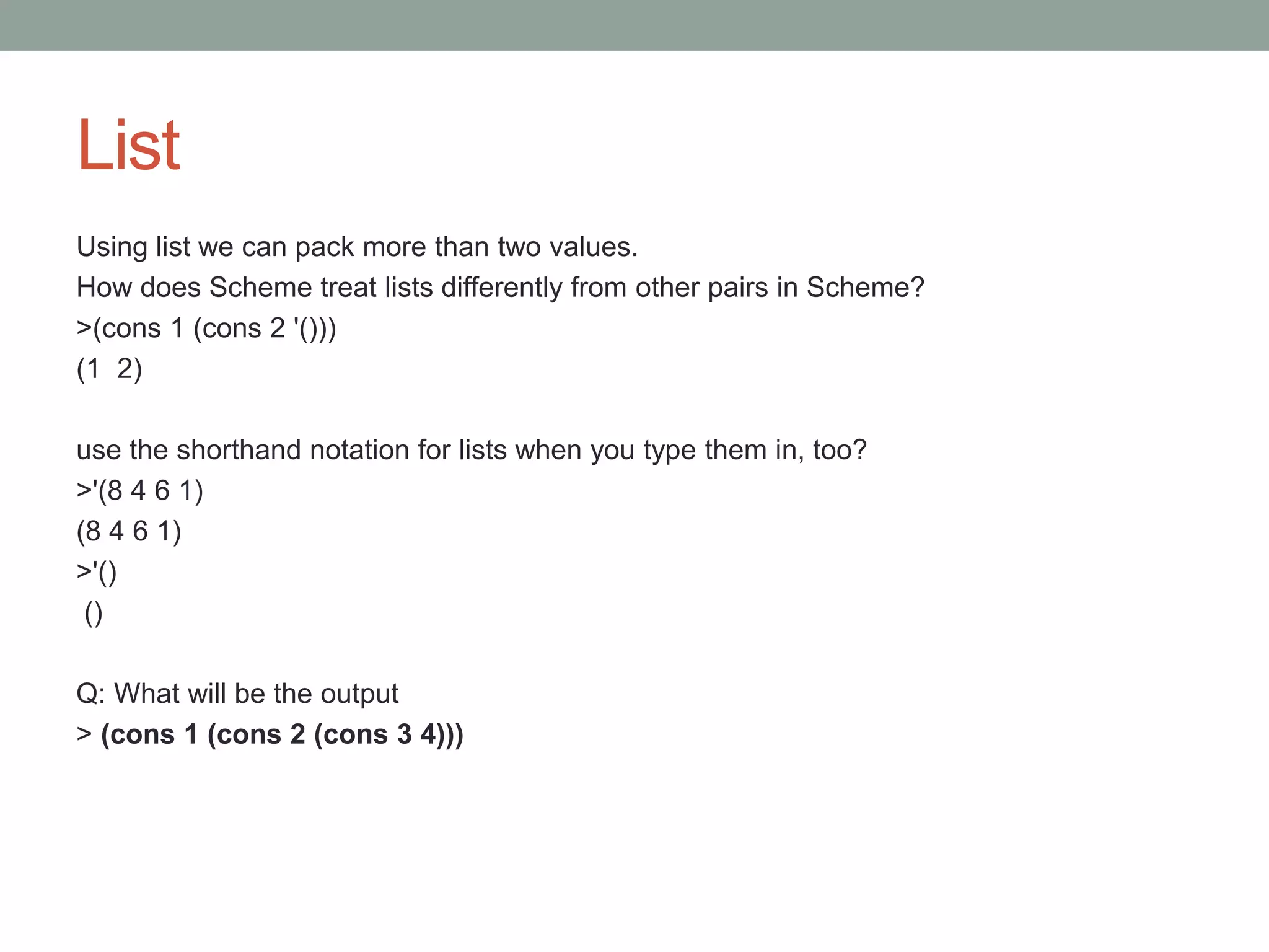 List
Using list we can pack more than two values.
How does Scheme treat lists differently from other pairs in Scheme?
>(cons 1 (cons 2 '()))
(1 2)
use the shorthand notation for lists when you type them in, too?
>'(8 4 6 1)
(8 4 6 1)
>'()
()
Q: What will be the output
> (cons 1 (cons 2 (cons 3 4)))
 