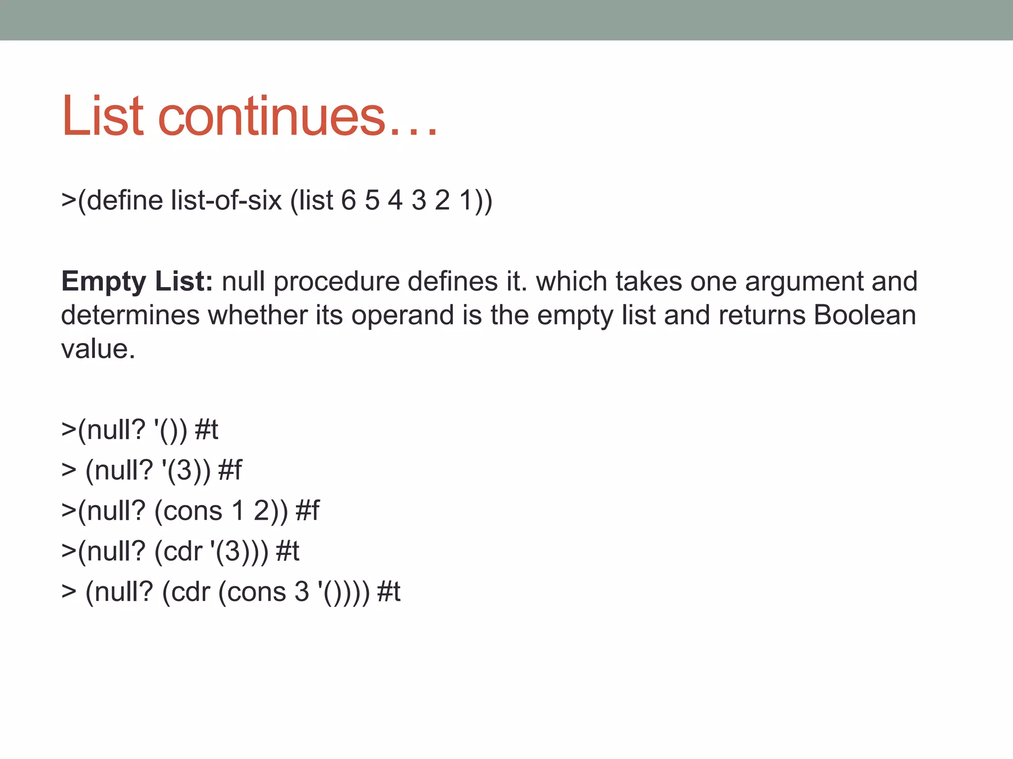List continues…
>(define list-of-six (list 6 5 4 3 2 1))
Empty List: null procedure defines it. which takes one argument and
determines whether its operand is the empty list and returns Boolean
value.
>(null? '()) #t
> (null? '(3)) #f
>(null? (cons 1 2)) #f
>(null? (cdr '(3))) #t
> (null? (cdr (cons 3 '()))) #t
 