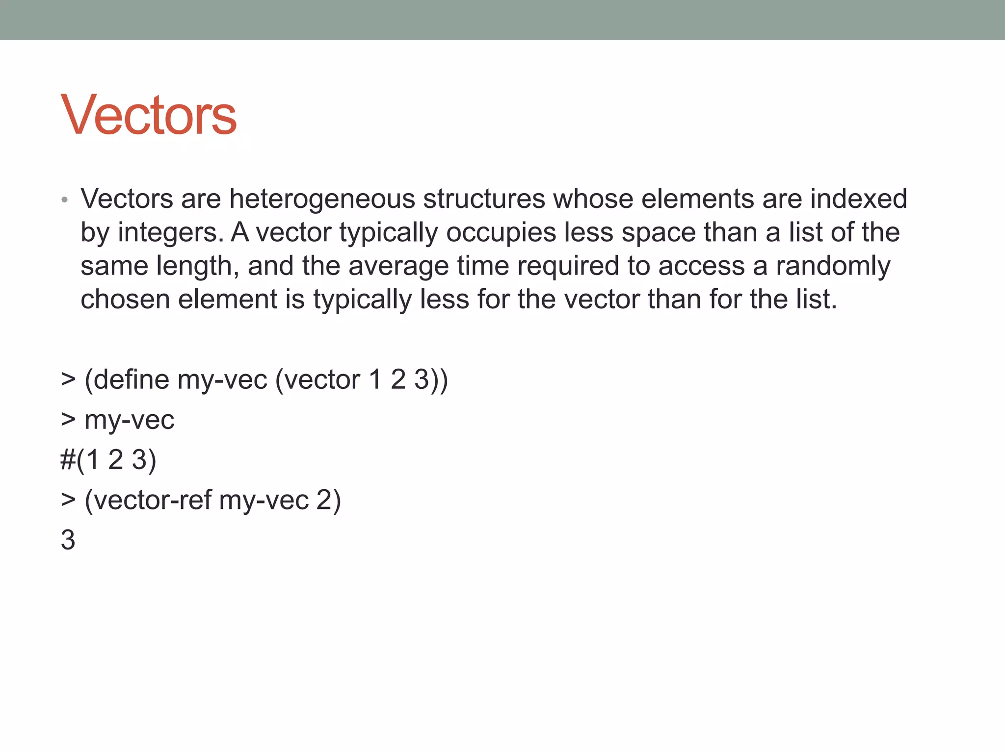 Vectors
• Vectors are heterogeneous structures whose elements are indexed
by integers. A vector typically occupies less space than a list of the
same length, and the average time required to access a randomly
chosen element is typically less for the vector than for the list.
> (define my-vec (vector 1 2 3))
> my-vec
#(1 2 3)
> (vector-ref my-vec 2)
3
 