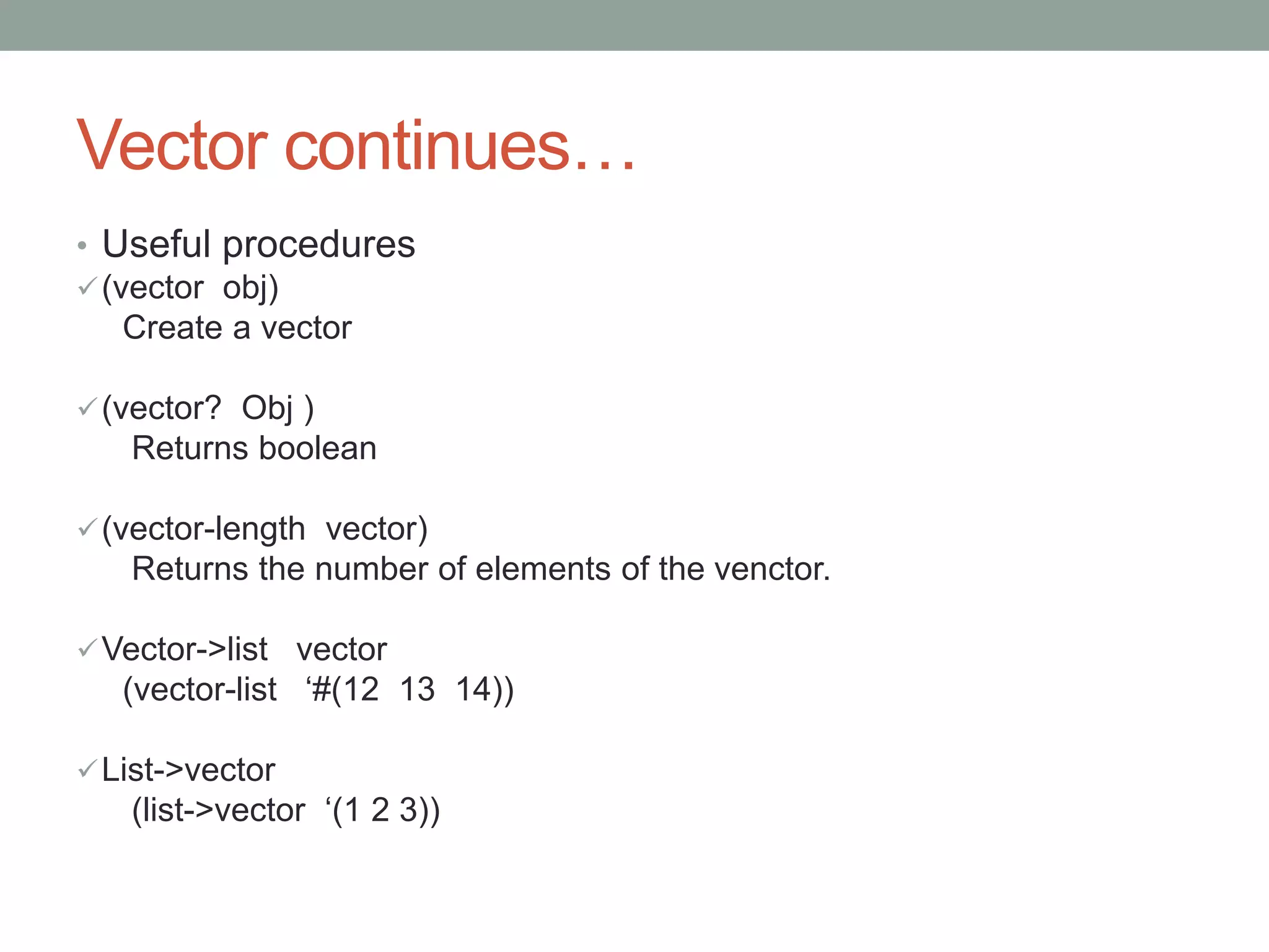 Vector continues…
• Useful procedures
(vector obj)
Create a vector
(vector? Obj )
Returns boolean
(vector-length vector)
Returns the number of elements of the venctor.
Vector->list vector
(vector-list ‘#(12 13 14))
List->vector
(list->vector ‘(1 2 3))
 