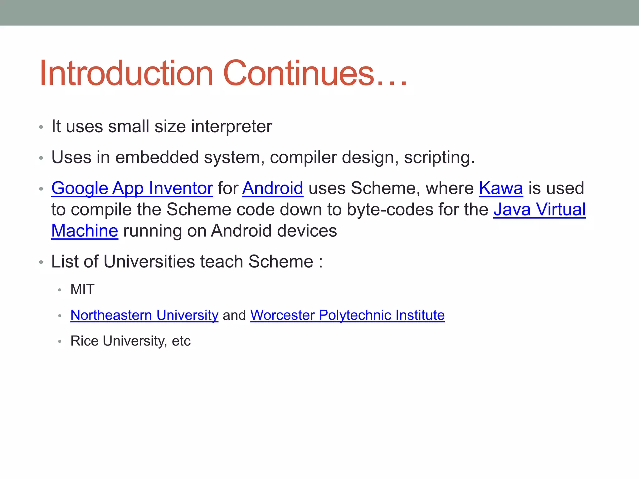 Introduction Continues…
• It uses small size interpreter
• Uses in embedded system, compiler design, scripting.
• Google App Inventor for Android uses Scheme, where Kawa is used
to compile the Scheme code down to byte-codes for the Java Virtual
Machine running on Android devices
• List of Universities teach Scheme :
• MIT
• Northeastern University and Worcester Polytechnic Institute
• Rice University, etc
 