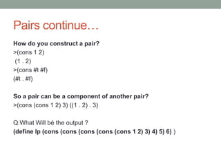 Pairs continue…
How do you construct a pair?
>(cons 1 2)
(1 . 2)
>(cons #t #f)
(#t . #f)
So a pair can be a component of another pair?
>(cons (cons 1 2) 3) ((1 . 2) . 3)
Q:What Will bé the output ?
(define lp (cons (cons (cons (cons (cons 1 2) 3) 4) 5) 6) )
 