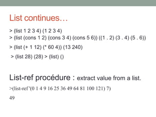 List continues…
> (list 1 2 3 4) (1 2 3 4)
> (list (cons 1 2) (cons 3 4) (cons 5 6)) ((1 . 2) (3 . 4) (5 . 6))
> (list (+ 1 12) (* 60 4)) (13 240)
> (list 28) (28) > (list) ()
List-ref procédure : extract value from a list.
>(list-ref '(0 1 4 9 16 25 36 49 64 81 100 121) 7)
49
 