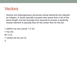 Vectors
• Vectors are heterogeneous structures whose elements are indexed
by integers. A vector typically occupies less space than a list of the
same length, and the average time required to access a randomly
chosen element is typically less for the vector than for the list.
> (define my-vec (vector 1 2 3))
> my-vec
#(1 2 3)
> (vector-ref my-vec 2)
3
 