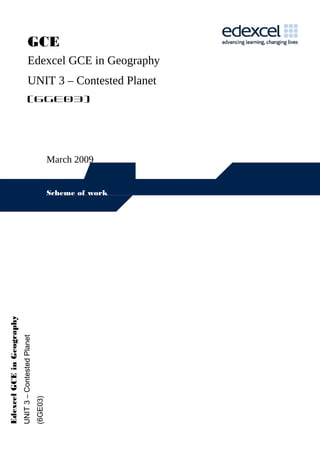 GCE
                                          Edexcel GCE in Geography
                                          UNIT 3 – Contested Planet
                                          (6GE03)




                                                                 March 2009


                                                                 Scheme of work
Edexcel GCE in Geography
                           UNIT 3 – Contested Planet
                                                       (6GE03)
 