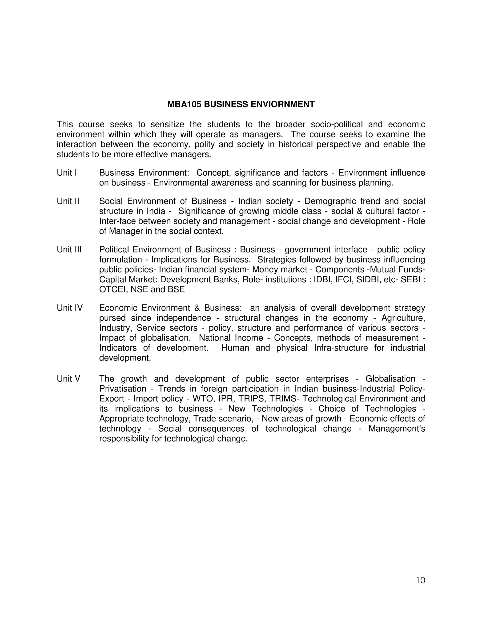 MBA105 BUSINESS ENVIORNMENT

This course seeks to sensitize the students to the broader socio-political and economic
environment within which they will operate as managers. The course seeks to examine the
interaction between the economy, polity and society in historical perspective and enable the
students to be more effective managers.

Unit I     Business Environment: Concept, significance and factors - Environment influence
           on business - Environmental awareness and scanning for business planning.

Unit II    Social Environment of Business - Indian society - Demographic trend and social
           structure in India - Significance of growing middle class - social & cultural factor -
           Inter-face between society and management - social change and development - Role
           of Manager in the social context.

Unit III   Political Environment of Business : Business - government interface - public policy
           formulation - Implications for Business. Strategies followed by business influencing
           public policies- Indian financial system- Money market - Components -Mutual Funds-
           Capital Market: Development Banks, Role- institutions : IDBI, IFCI, SIDBI, etc- SEBI :
           OTCEI, NSE and BSE

Unit IV    Economic Environment & Business: an analysis of overall development strategy
           pursed since independence - structural changes in the economy - Agriculture,
           Industry, Service sectors - policy, structure and performance of various sectors -
           Impact of globalisation. National Income - Concepts, methods of measurement -
           Indicators of development. Human and physical Infra-structure for industrial
           development.

Unit V     The growth and development of public sector enterprises - Globalisation -
           Privatisation - Trends in foreign participation in Indian business-Industrial Policy-
           Export - Import policy - WTO, IPR, TRIPS, TRIMS- Technological Environment and
           its implications to business - New Technologies - Choice of Technologies -
           Appropriate technology, Trade scenario, - New areas of growth - Economic effects of
           technology - Social consequences of technological change - Management’s
           responsibility for technological change.




                                                                                              10
 