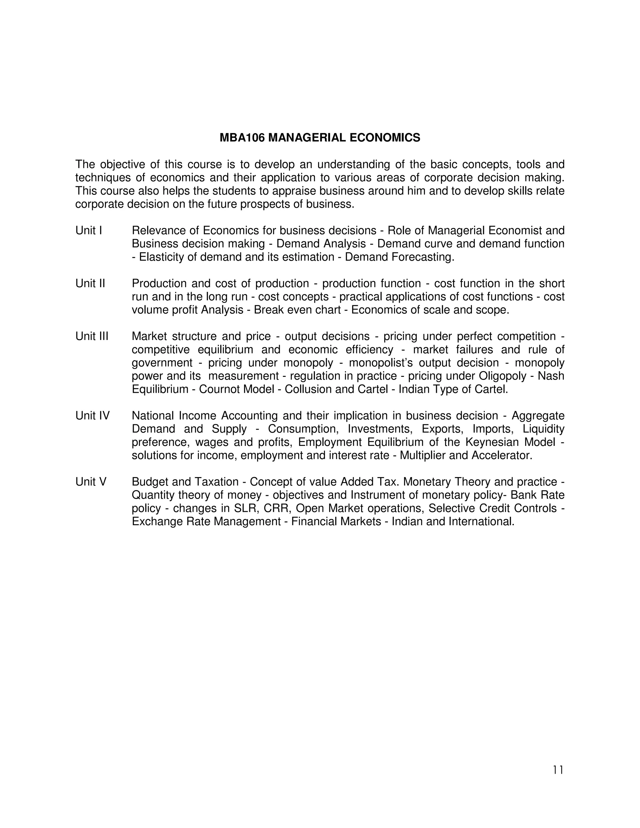 MBA106 MANAGERIAL ECONOMICS

The objective of this course is to develop an understanding of the basic concepts, tools and
techniques of economics and their application to various areas of corporate decision making.
This course also helps the students to appraise business around him and to develop skills relate
corporate decision on the future prospects of business.

Unit I     Relevance of Economics for business decisions - Role of Managerial Economist and
           Business decision making - Demand Analysis - Demand curve and demand function
           - Elasticity of demand and its estimation - Demand Forecasting.

Unit II    Production and cost of production - production function - cost function in the short
           run and in the long run - cost concepts - practical applications of cost functions - cost
           volume profit Analysis - Break even chart - Economics of scale and scope.

Unit III   Market structure and price - output decisions - pricing under perfect competition -
           competitive equilibrium and economic efficiency - market failures and rule of
           government - pricing under monopoly - monopolist’s output decision - monopoly
           power and its measurement - regulation in practice - pricing under Oligopoly - Nash
           Equilibrium - Cournot Model - Collusion and Cartel - Indian Type of Cartel.

Unit IV    National Income Accounting and their implication in business decision - Aggregate
           Demand and Supply - Consumption, Investments, Exports, Imports, Liquidity
           preference, wages and profits, Employment Equilibrium of the Keynesian Model -
           solutions for income, employment and interest rate - Multiplier and Accelerator.

Unit V     Budget and Taxation - Concept of value Added Tax. Monetary Theory and practice -
           Quantity theory of money - objectives and Instrument of monetary policy- Bank Rate
           policy - changes in SLR, CRR, Open Market operations, Selective Credit Controls -
           Exchange Rate Management - Financial Markets - Indian and International.




                                                                                                 11
 