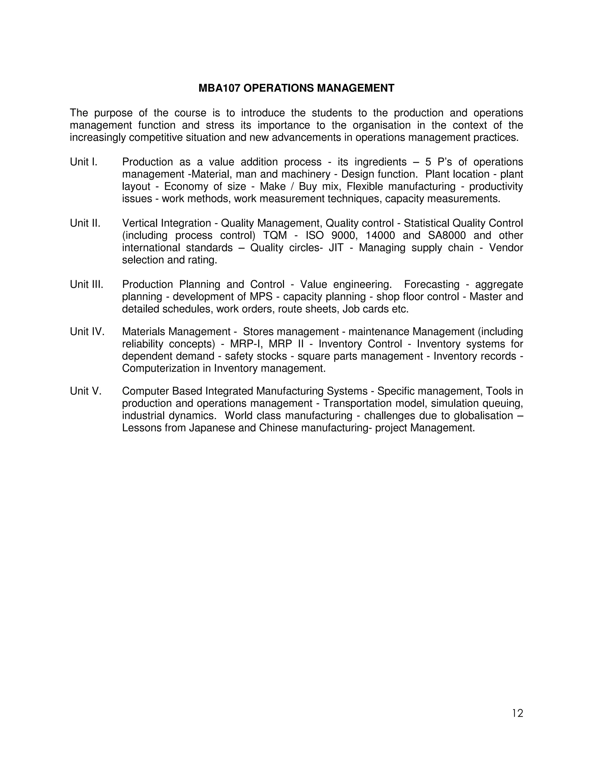 MBA107 OPERATIONS MANAGEMENT

The purpose of the course is to introduce the students to the production and operations
management function and stress its importance to the organisation in the context of the
increasingly competitive situation and new advancements in operations management practices.

Unit I.     Production as a value addition process - its ingredients – 5 P’s of operations
            management -Material, man and machinery - Design function. Plant location - plant
            layout - Economy of size - Make / Buy mix, Flexible manufacturing - productivity
            issues - work methods, work measurement techniques, capacity measurements.

Unit II.    Vertical Integration - Quality Management, Quality control - Statistical Quality Control
            (including process control) TQM - ISO 9000, 14000 and SA8000 and other
            international standards – Quality circles- JIT - Managing supply chain - Vendor
            selection and rating.

Unit III.   Production Planning and Control - Value engineering. Forecasting - aggregate
            planning - development of MPS - capacity planning - shop floor control - Master and
            detailed schedules, work orders, route sheets, Job cards etc.

Unit IV.    Materials Management - Stores management - maintenance Management (including
            reliability concepts) - MRP-I, MRP II - Inventory Control - Inventory systems for
            dependent demand - safety stocks - square parts management - Inventory records -
            Computerization in Inventory management.

Unit V.     Computer Based Integrated Manufacturing Systems - Specific management, Tools in
            production and operations management - Transportation model, simulation queuing,
            industrial dynamics. World class manufacturing - challenges due to globalisation –
            Lessons from Japanese and Chinese manufacturing- project Management.




                                                                                                 12
 