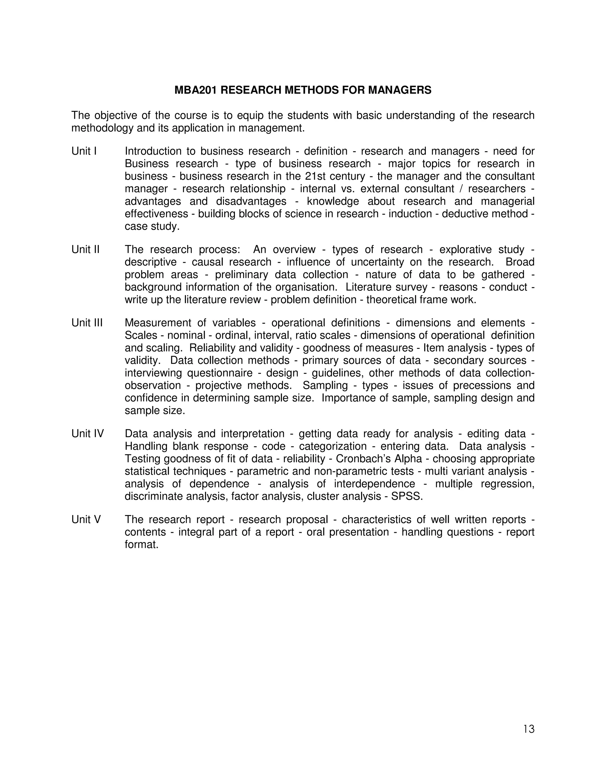 MBA201 RESEARCH METHODS FOR MANAGERS

The objective of the course is to equip the students with basic understanding of the research
methodology and its application in management.

Unit I     Introduction to business research - definition - research and managers - need for
           Business research - type of business research - major topics for research in
           business - business research in the 21st century - the manager and the consultant
           manager - research relationship - internal vs. external consultant / researchers -
           advantages and disadvantages - knowledge about research and managerial
           effectiveness - building blocks of science in research - induction - deductive method -
           case study.

Unit II    The research process: An overview - types of research - explorative study -
           descriptive - causal research - influence of uncertainty on the research. Broad
           problem areas - preliminary data collection - nature of data to be gathered -
           background information of the organisation. Literature survey - reasons - conduct -
           write up the literature review - problem definition - theoretical frame work.

Unit III   Measurement of variables - operational definitions - dimensions and elements -
           Scales - nominal - ordinal, interval, ratio scales - dimensions of operational definition
           and scaling. Reliability and validity - goodness of measures - Item analysis - types of
           validity. Data collection methods - primary sources of data - secondary sources -
           interviewing questionnaire - design - guidelines, other methods of data collection-
           observation - projective methods. Sampling - types - issues of precessions and
           confidence in determining sample size. Importance of sample, sampling design and
           sample size.

Unit IV    Data analysis and interpretation - getting data ready for analysis - editing data -
           Handling blank response - code - categorization - entering data. Data analysis -
           Testing goodness of fit of data - reliability - Cronbach’s Alpha - choosing appropriate
           statistical techniques - parametric and non-parametric tests - multi variant analysis -
           analysis of dependence - analysis of interdependence - multiple regression,
           discriminate analysis, factor analysis, cluster analysis - SPSS.

Unit V     The research report - research proposal - characteristics of well written reports -
           contents - integral part of a report - oral presentation - handling questions - report
           format.




                                                                                                 13
 