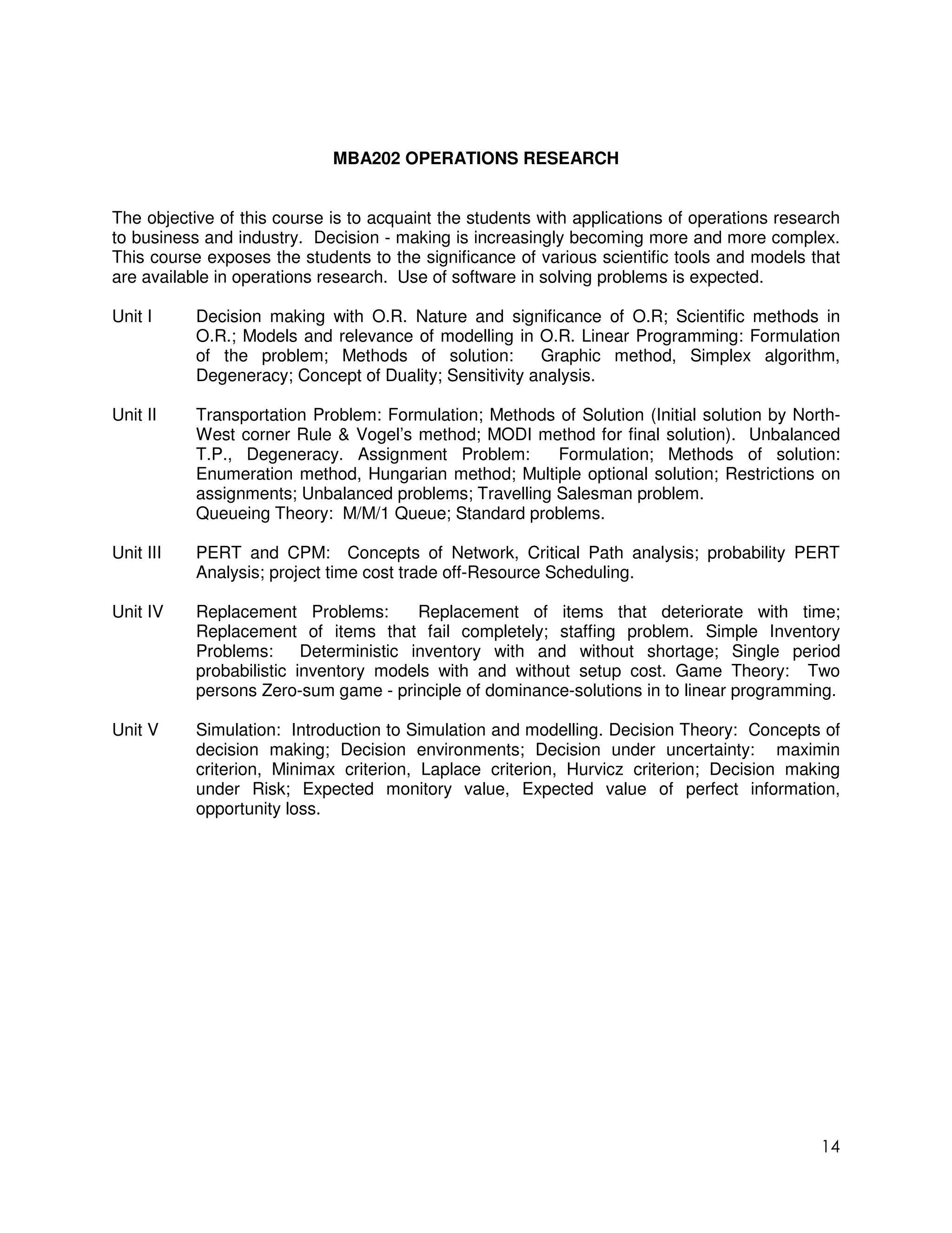 MBA202 OPERATIONS RESEARCH


The objective of this course is to acquaint the students with applications of operations research
to business and industry. Decision - making is increasingly becoming more and more complex.
This course exposes the students to the significance of various scientific tools and models that
are available in operations research. Use of software in solving problems is expected.

Unit I     Decision making with O.R. Nature and significance of O.R; Scientific methods in
           O.R.; Models and relevance of modelling in O.R. Linear Programming: Formulation
           of the problem; Methods of solution:         Graphic method, Simplex algorithm,
           Degeneracy; Concept of Duality; Sensitivity analysis.

Unit II    Transportation Problem: Formulation; Methods of Solution (Initial solution by North-
           West corner Rule & Vogel’s method; MODI method for final solution). Unbalanced
           T.P., Degeneracy. Assignment Problem:        Formulation; Methods of solution:
           Enumeration method, Hungarian method; Multiple optional solution; Restrictions on
           assignments; Unbalanced problems; Travelling Salesman problem.
           Queueing Theory: M/M/1 Queue; Standard problems.

Unit III   PERT and CPM: Concepts of Network, Critical Path analysis; probability PERT
           Analysis; project time cost trade off-Resource Scheduling.

Unit IV    Replacement Problems:         Replacement of items that deteriorate with time;
           Replacement of items that fail completely; staffing problem. Simple Inventory
           Problems:      Deterministic inventory with and without shortage; Single period
           probabilistic inventory models with and without setup cost. Game Theory: Two
           persons Zero-sum game - principle of dominance-solutions in to linear programming.

Unit V     Simulation: Introduction to Simulation and modelling. Decision Theory: Concepts of
           decision making; Decision environments; Decision under uncertainty: maximin
           criterion, Minimax criterion, Laplace criterion, Hurvicz criterion; Decision making
           under Risk; Expected monitory value, Expected value of perfect information,
           opportunity loss.




                                                                                              14
 