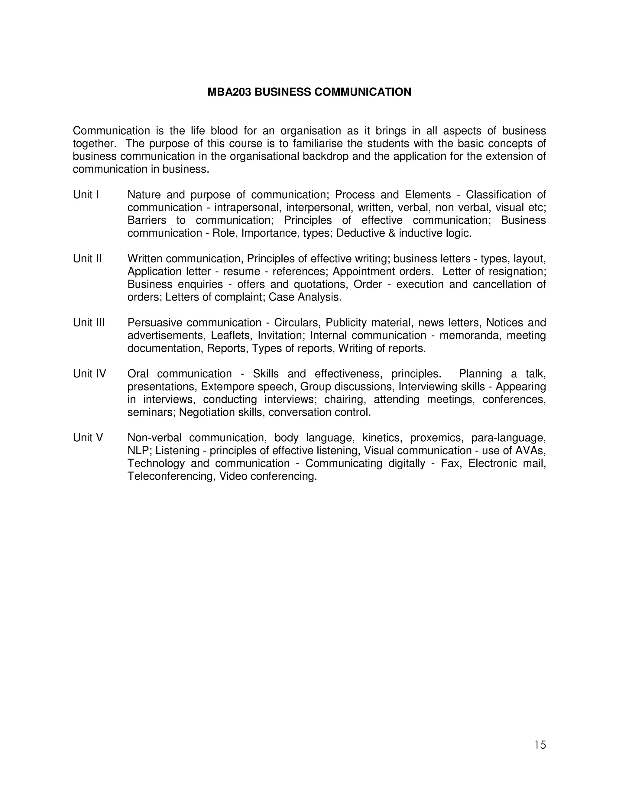 MBA203 BUSINESS COMMUNICATION


Communication is the life blood for an organisation as it brings in all aspects of business
together. The purpose of this course is to familiarise the students with the basic concepts of
business communication in the organisational backdrop and the application for the extension of
communication in business.

Unit I     Nature and purpose of communication; Process and Elements - Classification of
           communication - intrapersonal, interpersonal, written, verbal, non verbal, visual etc;
           Barriers to communication; Principles of effective communication; Business
           communication - Role, Importance, types; Deductive & inductive logic.

Unit II    Written communication, Principles of effective writing; business letters - types, layout,
           Application letter - resume - references; Appointment orders. Letter of resignation;
           Business enquiries - offers and quotations, Order - execution and cancellation of
           orders; Letters of complaint; Case Analysis.

Unit III   Persuasive communication - Circulars, Publicity material, news letters, Notices and
           advertisements, Leaflets, Invitation; Internal communication - memoranda, meeting
           documentation, Reports, Types of reports, Writing of reports.

Unit IV    Oral communication - Skills and effectiveness, principles.      Planning a talk,
           presentations, Extempore speech, Group discussions, Interviewing skills - Appearing
           in interviews, conducting interviews; chairing, attending meetings, conferences,
           seminars; Negotiation skills, conversation control.

Unit V     Non-verbal communication, body language, kinetics, proxemics, para-language,
           NLP; Listening - principles of effective listening, Visual communication - use of AVAs,
           Technology and communication - Communicating digitally - Fax, Electronic mail,
           Teleconferencing, Video conferencing.




                                                                                                 15
 