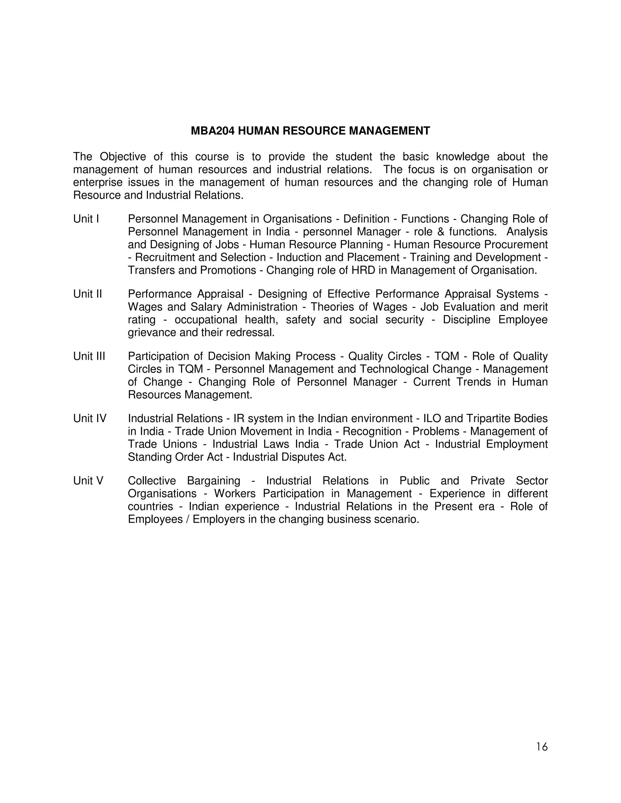 MBA204 HUMAN RESOURCE MANAGEMENT

The Objective of this course is to provide the student the basic knowledge about the
management of human resources and industrial relations. The focus is on organisation or
enterprise issues in the management of human resources and the changing role of Human
Resource and Industrial Relations.

Unit I     Personnel Management in Organisations - Definition - Functions - Changing Role of
           Personnel Management in India - personnel Manager - role & functions. Analysis
           and Designing of Jobs - Human Resource Planning - Human Resource Procurement
           - Recruitment and Selection - Induction and Placement - Training and Development -
           Transfers and Promotions - Changing role of HRD in Management of Organisation.

Unit II    Performance Appraisal - Designing of Effective Performance Appraisal Systems -
           Wages and Salary Administration - Theories of Wages - Job Evaluation and merit
           rating - occupational health, safety and social security - Discipline Employee
           grievance and their redressal.

Unit III   Participation of Decision Making Process - Quality Circles - TQM - Role of Quality
           Circles in TQM - Personnel Management and Technological Change - Management
           of Change - Changing Role of Personnel Manager - Current Trends in Human
           Resources Management.

Unit IV    Industrial Relations - IR system in the Indian environment - ILO and Tripartite Bodies
           in India - Trade Union Movement in India - Recognition - Problems - Management of
           Trade Unions - Industrial Laws India - Trade Union Act - Industrial Employment
           Standing Order Act - Industrial Disputes Act.

Unit V     Collective Bargaining - Industrial Relations in Public and Private Sector
           Organisations - Workers Participation in Management - Experience in different
           countries - Indian experience - Industrial Relations in the Present era - Role of
           Employees / Employers in the changing business scenario.




                                                                                              16
 