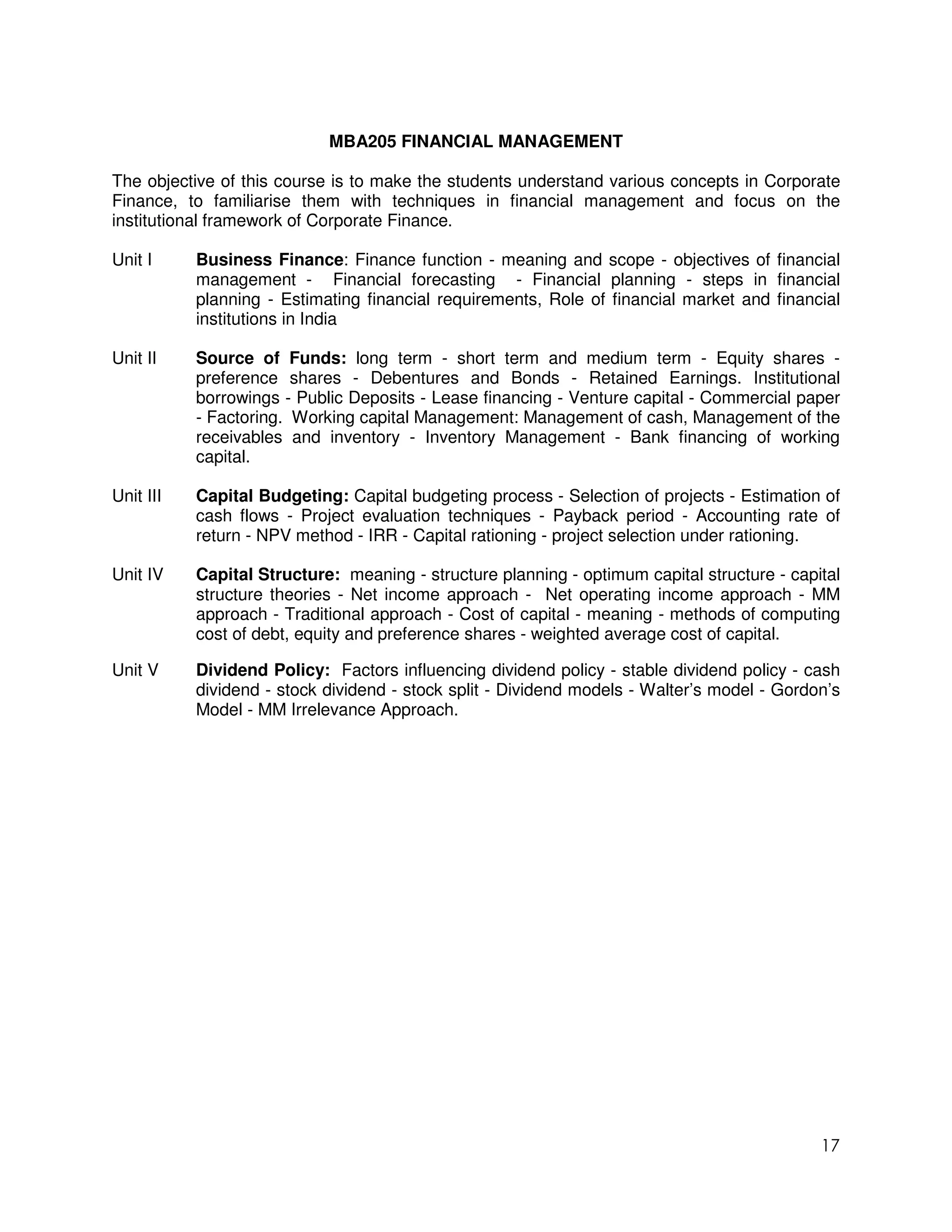 MBA205 FINANCIAL MANAGEMENT

The objective of this course is to make the students understand various concepts in Corporate
Finance, to familiarise them with techniques in financial management and focus on the
institutional framework of Corporate Finance.

Unit I     Business Finance: Finance function - meaning and scope - objectives of financial
           management - Financial forecasting - Financial planning - steps in financial
           planning - Estimating financial requirements, Role of financial market and financial
           institutions in India

Unit II    Source of Funds: long term - short term and medium term - Equity shares -
           preference shares - Debentures and Bonds - Retained Earnings. Institutional
           borrowings - Public Deposits - Lease financing - Venture capital - Commercial paper
           - Factoring. Working capital Management: Management of cash, Management of the
           receivables and inventory - Inventory Management - Bank financing of working
           capital.

Unit III   Capital Budgeting: Capital budgeting process - Selection of projects - Estimation of
           cash flows - Project evaluation techniques - Payback period - Accounting rate of
           return - NPV method - IRR - Capital rationing - project selection under rationing.

Unit IV    Capital Structure: meaning - structure planning - optimum capital structure - capital
           structure theories - Net income approach - Net operating income approach - MM
           approach - Traditional approach - Cost of capital - meaning - methods of computing
           cost of debt, equity and preference shares - weighted average cost of capital.

Unit V     Dividend Policy: Factors influencing dividend policy - stable dividend policy - cash
           dividend - stock dividend - stock split - Dividend models - Walter’s model - Gordon’s
           Model - MM Irrelevance Approach.




                                                                                             17
 