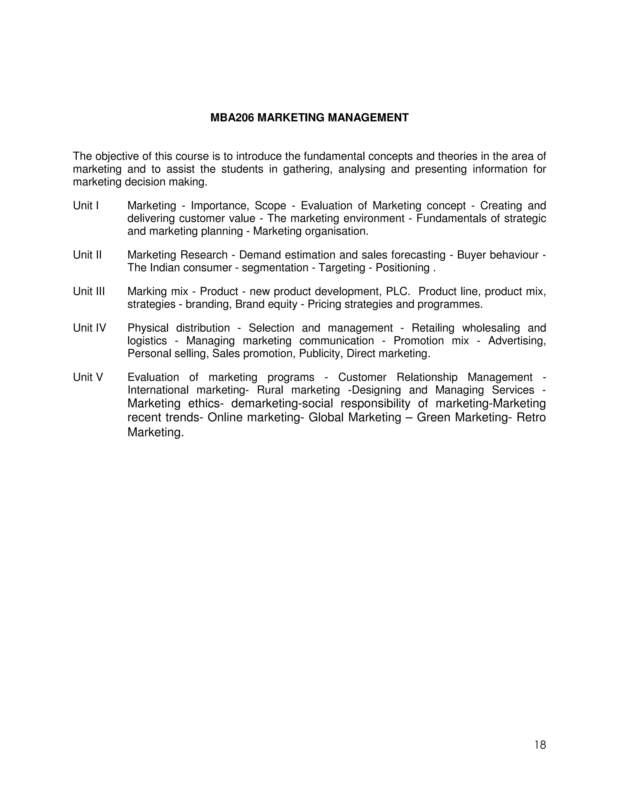 MBA206 MARKETING MANAGEMENT


The objective of this course is to introduce the fundamental concepts and theories in the area of
marketing and to assist the students in gathering, analysing and presenting information for
marketing decision making.

Unit I     Marketing - Importance, Scope - Evaluation of Marketing concept - Creating and
           delivering customer value - The marketing environment - Fundamentals of strategic
           and marketing planning - Marketing organisation.

Unit II    Marketing Research - Demand estimation and sales forecasting - Buyer behaviour -
           The Indian consumer - segmentation - Targeting - Positioning .

Unit III   Marking mix - Product - new product development, PLC. Product line, product mix,
           strategies - branding, Brand equity - Pricing strategies and programmes.

Unit IV    Physical distribution - Selection and management - Retailing wholesaling and
           logistics - Managing marketing communication - Promotion mix - Advertising,
           Personal selling, Sales promotion, Publicity, Direct marketing.

Unit V     Evaluation of marketing programs - Customer Relationship Management -
           International marketing- Rural marketing -Designing and Managing Services -
           Marketing ethics- demarketing-social responsibility of marketing-Marketing
           recent trends- Online marketing- Global Marketing – Green Marketing- Retro
           Marketing.




                                                                                              18
 