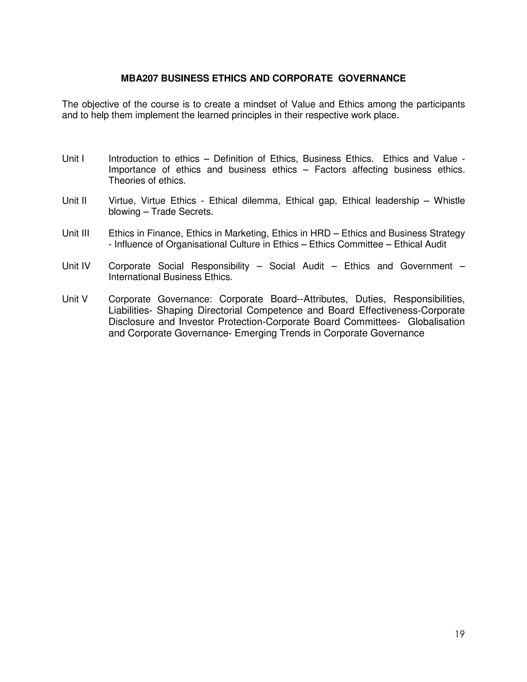 MBA207 BUSINESS ETHICS AND CORPORATE GOVERNANCE

The objective of the course is to create a mindset of Value and Ethics among the participants
and to help them implement the learned principles in their respective work place.



Unit I     Introduction to ethics – Definition of Ethics, Business Ethics. Ethics and Value -
           Importance of ethics and business ethics – Factors affecting business ethics.
           Theories of ethics.

Unit II    Virtue, Virtue Ethics - Ethical dilemma, Ethical gap, Ethical leadership – Whistle
           blowing – Trade Secrets.

Unit III   Ethics in Finance, Ethics in Marketing, Ethics in HRD – Ethics and Business Strategy
           - Influence of Organisational Culture in Ethics – Ethics Committee – Ethical Audit

Unit IV    Corporate Social Responsibility – Social Audit – Ethics and Government –
           International Business Ethics.

Unit V     Corporate Governance: Corporate Board--Attributes, Duties, Responsibilities,
           Liabilities- Shaping Directorial Competence and Board Effectiveness-Corporate
           Disclosure and Investor Protection-Corporate Board Committees- Globalisation
           and Corporate Governance- Emerging Trends in Corporate Governance




                                                                                            19
 