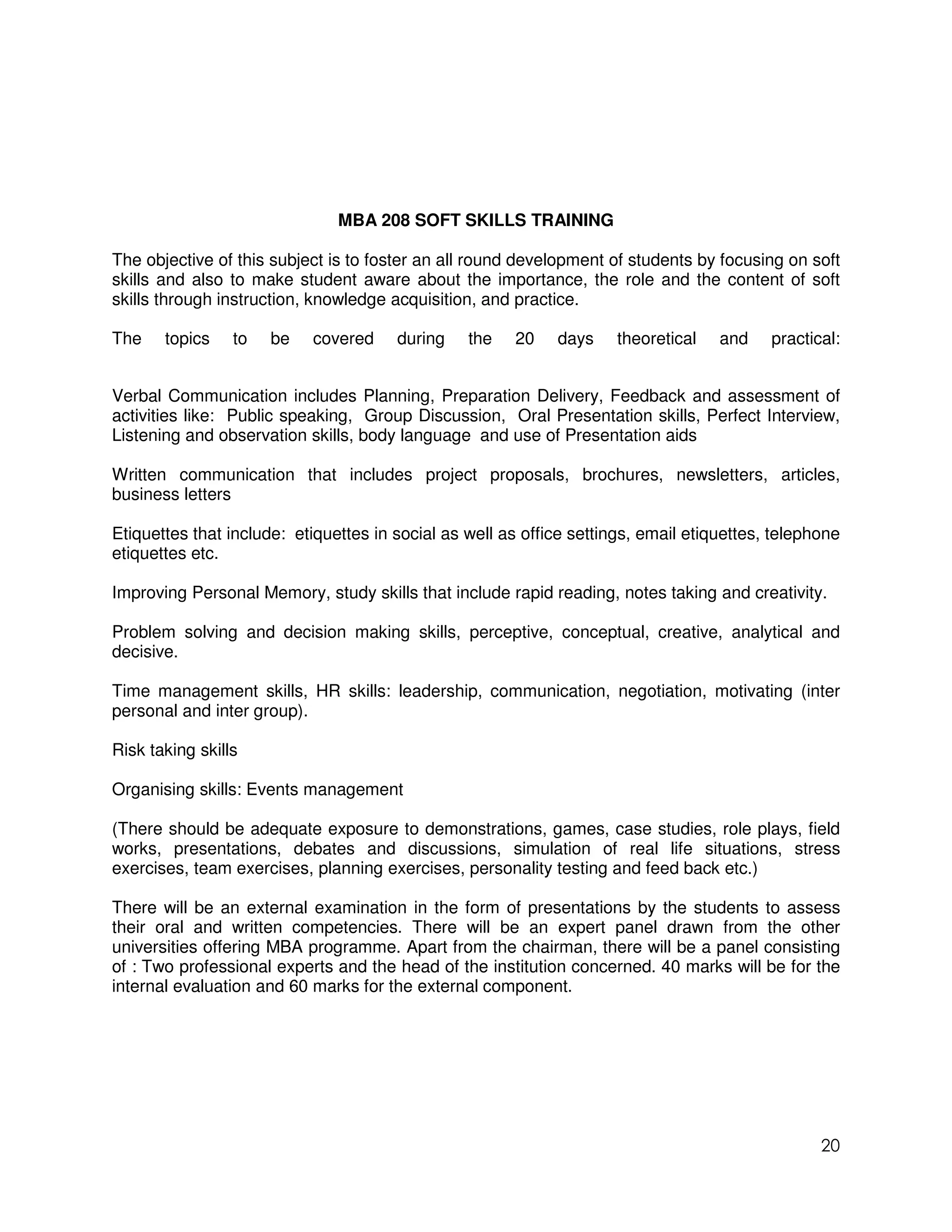 MBA 208 SOFT SKILLS TRAINING

The objective of this subject is to foster an all round development of students by focusing on soft
skills and also to make student aware about the importance, the role and the content of soft
skills through instruction, knowledge acquisition, and practice.

The    topics    to   be   covered     during    the   20    days     theoretical   and    practical:


Verbal Communication includes Planning, Preparation Delivery, Feedback and assessment of
activities like: Public speaking, Group Discussion, Oral Presentation skills, Perfect Interview,
Listening and observation skills, body language and use of Presentation aids

Written communication that includes project proposals, brochures, newsletters, articles,
business letters

Etiquettes that include: etiquettes in social as well as office settings, email etiquettes, telephone
etiquettes etc.

Improving Personal Memory, study skills that include rapid reading, notes taking and creativity.

Problem solving and decision making skills, perceptive, conceptual, creative, analytical and
decisive.

Time management skills, HR skills: leadership, communication, negotiation, motivating (inter
personal and inter group).

Risk taking skills

Organising skills: Events management

(There should be adequate exposure to demonstrations, games, case studies, role plays, field
works, presentations, debates and discussions, simulation of real life situations, stress
exercises, team exercises, planning exercises, personality testing and feed back etc.)

There will be an external examination in the form of presentations by the students to assess
their oral and written competencies. There will be an expert panel drawn from the other
universities offering MBA programme. Apart from the chairman, there will be a panel consisting
of : Two professional experts and the head of the institution concerned. 40 marks will be for the
internal evaluation and 60 marks for the external component.




                                                                                                  20
 