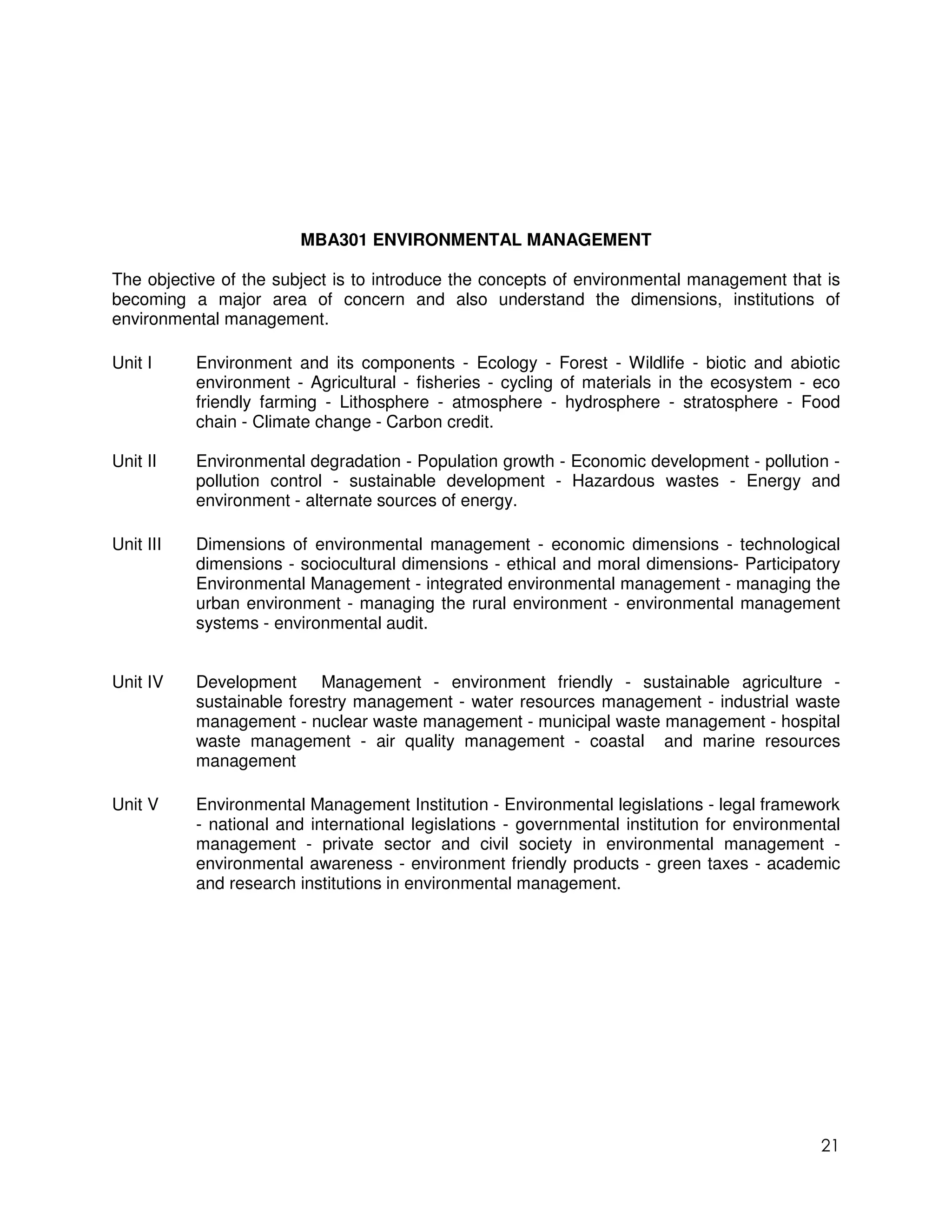 MBA301 ENVIRONMENTAL MANAGEMENT

The objective of the subject is to introduce the concepts of environmental management that is
becoming a major area of concern and also understand the dimensions, institutions of
environmental management.

Unit I     Environment and its components - Ecology - Forest - Wildlife - biotic and abiotic
           environment - Agricultural - fisheries - cycling of materials in the ecosystem - eco
           friendly farming - Lithosphere - atmosphere - hydrosphere - stratosphere - Food
           chain - Climate change - Carbon credit.

Unit II    Environmental degradation - Population growth - Economic development - pollution -
           pollution control - sustainable development - Hazardous wastes - Energy and
           environment - alternate sources of energy.

Unit III   Dimensions of environmental management - economic dimensions - technological
           dimensions - sociocultural dimensions - ethical and moral dimensions- Participatory
           Environmental Management - integrated environmental management - managing the
           urban environment - managing the rural environment - environmental management
           systems - environmental audit.


Unit IV    Development Management - environment friendly - sustainable agriculture -
           sustainable forestry management - water resources management - industrial waste
           management - nuclear waste management - municipal waste management - hospital
           waste management - air quality management - coastal and marine resources
           management

Unit V     Environmental Management Institution - Environmental legislations - legal framework
           - national and international legislations - governmental institution for environmental
           management - private sector and civil society in environmental management -
           environmental awareness - environment friendly products - green taxes - academic
           and research institutions in environmental management.




                                                                                              21
 