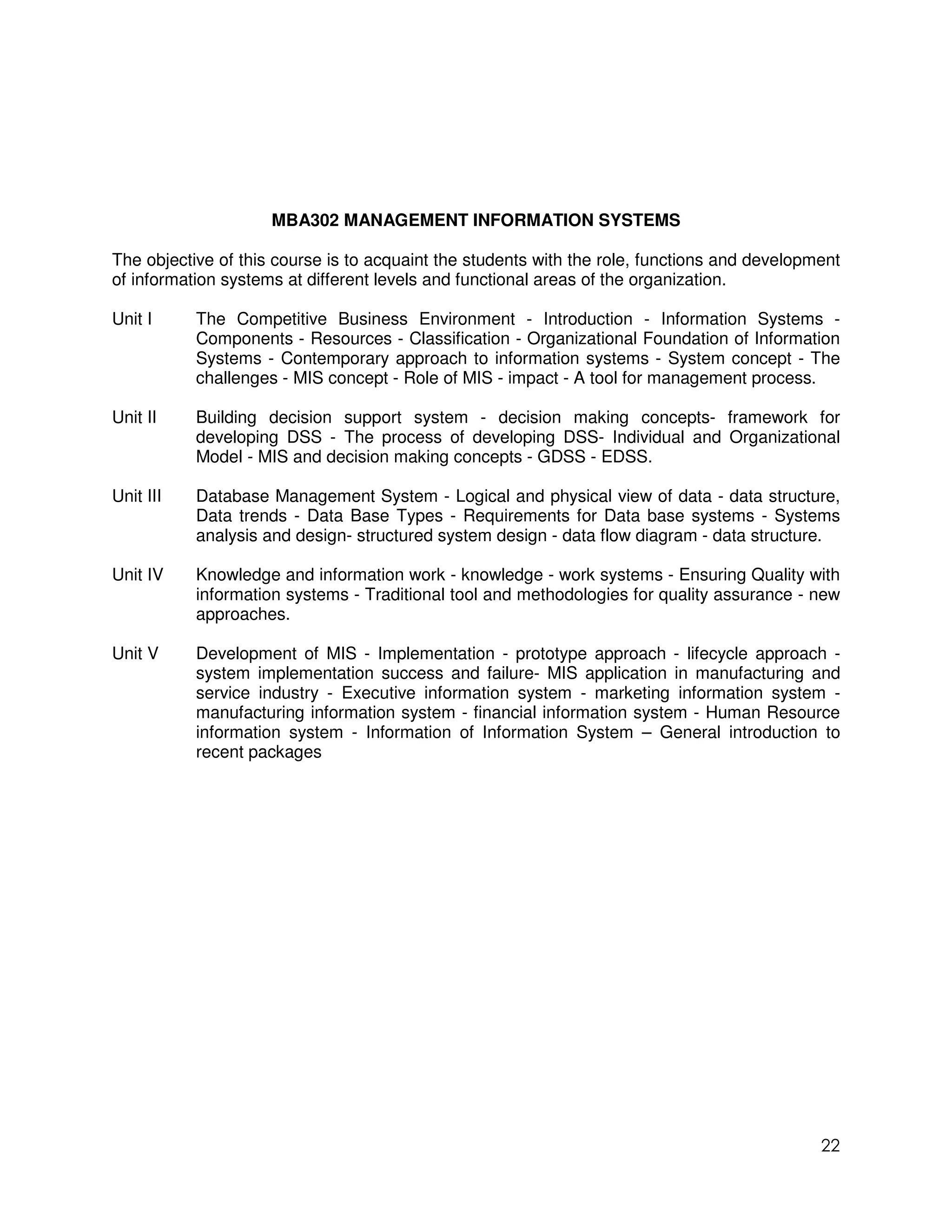 MBA302 MANAGEMENT INFORMATION SYSTEMS

The objective of this course is to acquaint the students with the role, functions and development
of information systems at different levels and functional areas of the organization.

Unit I     The Competitive Business Environment - Introduction - Information Systems -
           Components - Resources - Classification - Organizational Foundation of Information
           Systems - Contemporary approach to information systems - System concept - The
           challenges - MIS concept - Role of MIS - impact - A tool for management process.

Unit II    Building decision support system - decision making concepts- framework for
           developing DSS - The process of developing DSS- Individual and Organizational
           Model - MIS and decision making concepts - GDSS - EDSS.

Unit III   Database Management System - Logical and physical view of data - data structure,
           Data trends - Data Base Types - Requirements for Data base systems - Systems
           analysis and design- structured system design - data flow diagram - data structure.

Unit IV    Knowledge and information work - knowledge - work systems - Ensuring Quality with
           information systems - Traditional tool and methodologies for quality assurance - new
           approaches.

Unit V     Development of MIS - Implementation - prototype approach - lifecycle approach -
           system implementation success and failure- MIS application in manufacturing and
           service industry - Executive information system - marketing information system -
           manufacturing information system - financial information system - Human Resource
           information system - Information of Information System – General introduction to
           recent packages




                                                                                              22
 