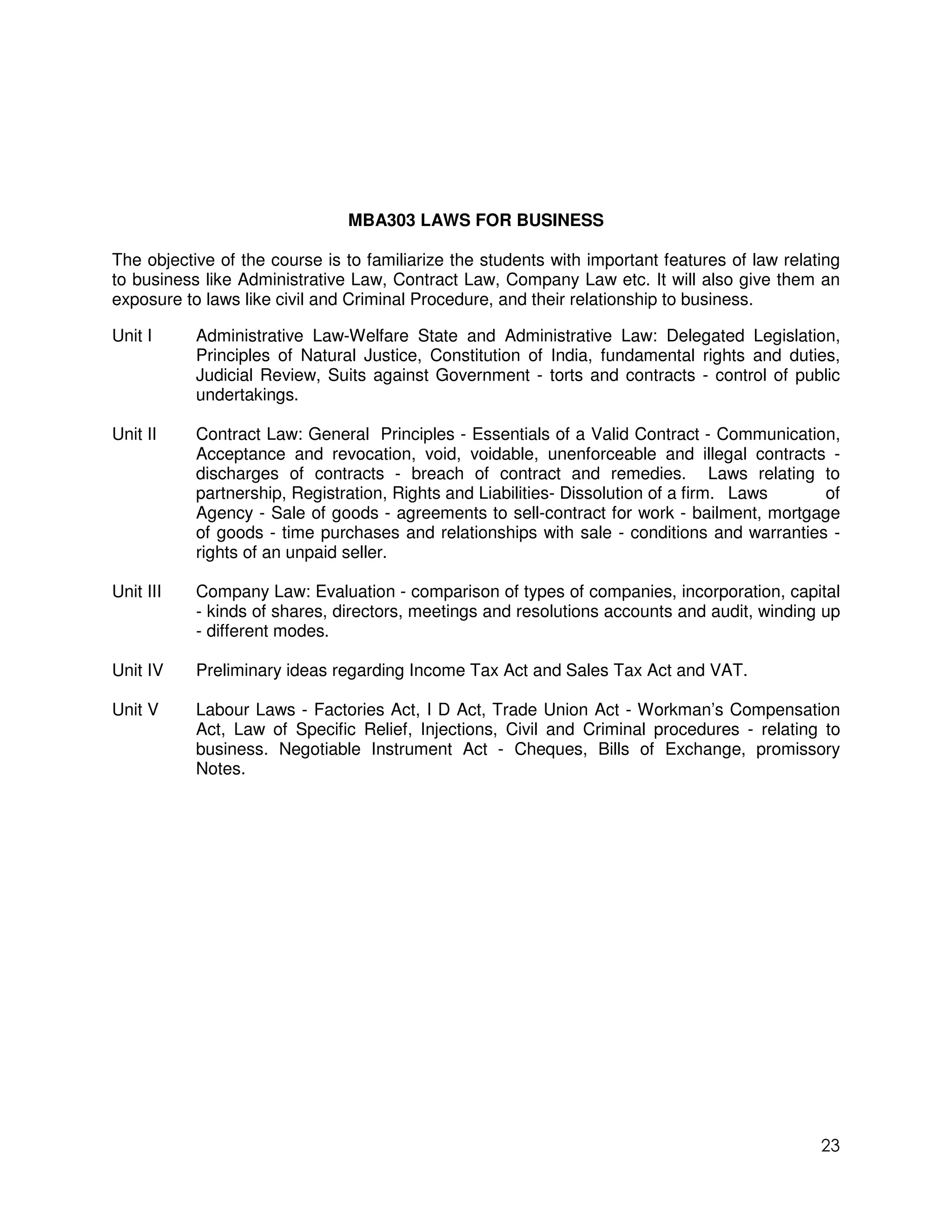 MBA303 LAWS FOR BUSINESS

The objective of the course is to familiarize the students with important features of law relating
to business like Administrative Law, Contract Law, Company Law etc. It will also give them an
exposure to laws like civil and Criminal Procedure, and their relationship to business.

Unit I     Administrative Law-Welfare State and Administrative Law: Delegated Legislation,
           Principles of Natural Justice, Constitution of India, fundamental rights and duties,
           Judicial Review, Suits against Government - torts and contracts - control of public
           undertakings.

Unit II    Contract Law: General Principles - Essentials of a Valid Contract - Communication,
           Acceptance and revocation, void, voidable, unenforceable and illegal contracts -
           discharges of contracts - breach of contract and remedies. Laws relating to
           partnership, Registration, Rights and Liabilities- Dissolution of a firm. Laws   of
           Agency - Sale of goods - agreements to sell-contract for work - bailment, mortgage
           of goods - time purchases and relationships with sale - conditions and warranties -
           rights of an unpaid seller.

Unit III   Company Law: Evaluation - comparison of types of companies, incorporation, capital
           - kinds of shares, directors, meetings and resolutions accounts and audit, winding up
           - different modes.

Unit IV    Preliminary ideas regarding Income Tax Act and Sales Tax Act and VAT.

Unit V     Labour Laws - Factories Act, I D Act, Trade Union Act - Workman’s Compensation
           Act, Law of Specific Relief, Injections, Civil and Criminal procedures - relating to
           business. Negotiable Instrument Act - Cheques, Bills of Exchange, promissory
           Notes.




                                                                                               23
 