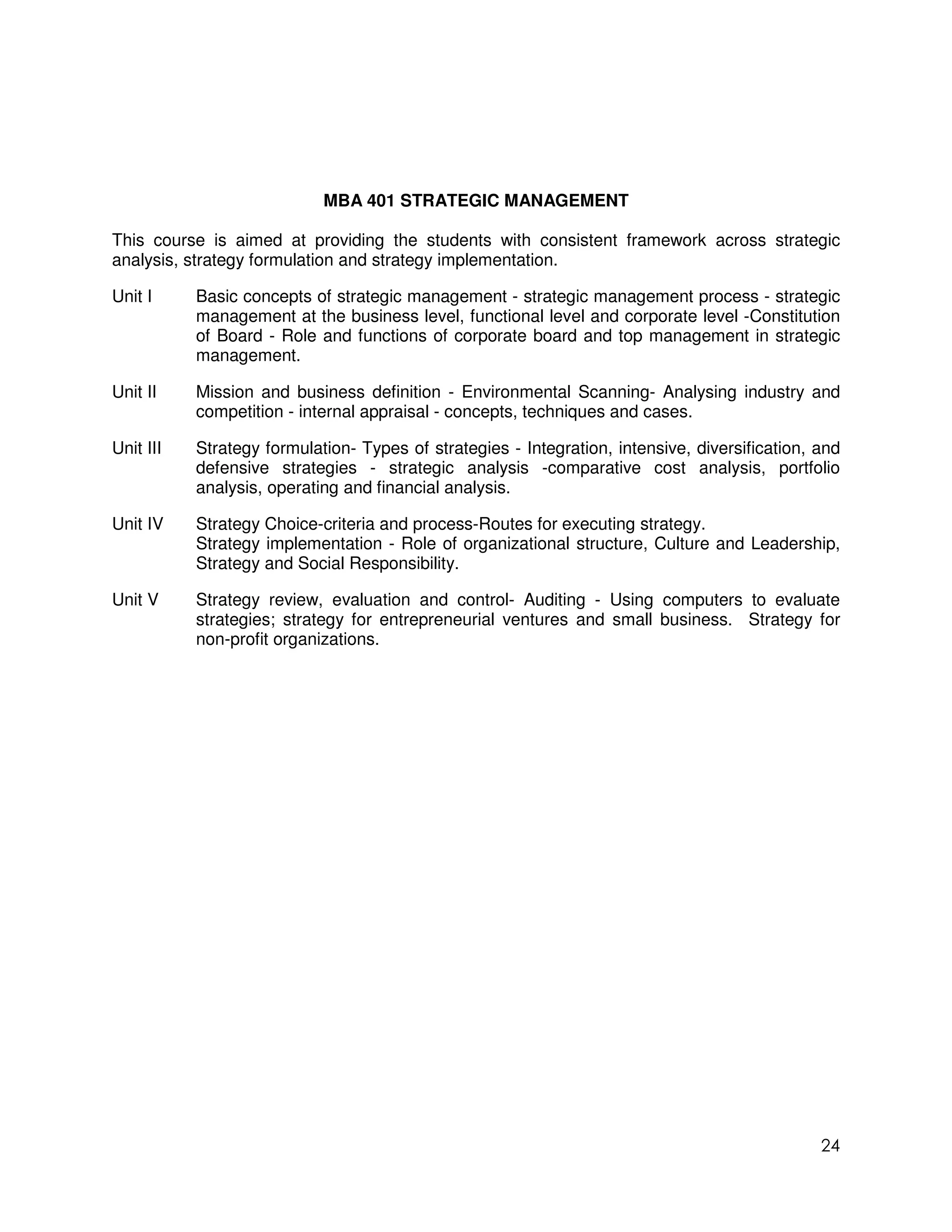MBA 401 STRATEGIC MANAGEMENT

This course is aimed at providing the students with consistent framework across strategic
analysis, strategy formulation and strategy implementation.

Unit I     Basic concepts of strategic management - strategic management process - strategic
           management at the business level, functional level and corporate level -Constitution
           of Board - Role and functions of corporate board and top management in strategic
           management.

Unit II    Mission and business definition - Environmental Scanning- Analysing industry and
           competition - internal appraisal - concepts, techniques and cases.

Unit III   Strategy formulation- Types of strategies - Integration, intensive, diversification, and
           defensive strategies - strategic analysis -comparative cost analysis, portfolio
           analysis, operating and financial analysis.

Unit IV    Strategy Choice-criteria and process-Routes for executing strategy.
           Strategy implementation - Role of organizational structure, Culture and Leadership,
           Strategy and Social Responsibility.

Unit V     Strategy review, evaluation and control- Auditing - Using computers to evaluate
           strategies; strategy for entrepreneurial ventures and small business. Strategy for
           non-profit organizations.




                                                                                                24
 