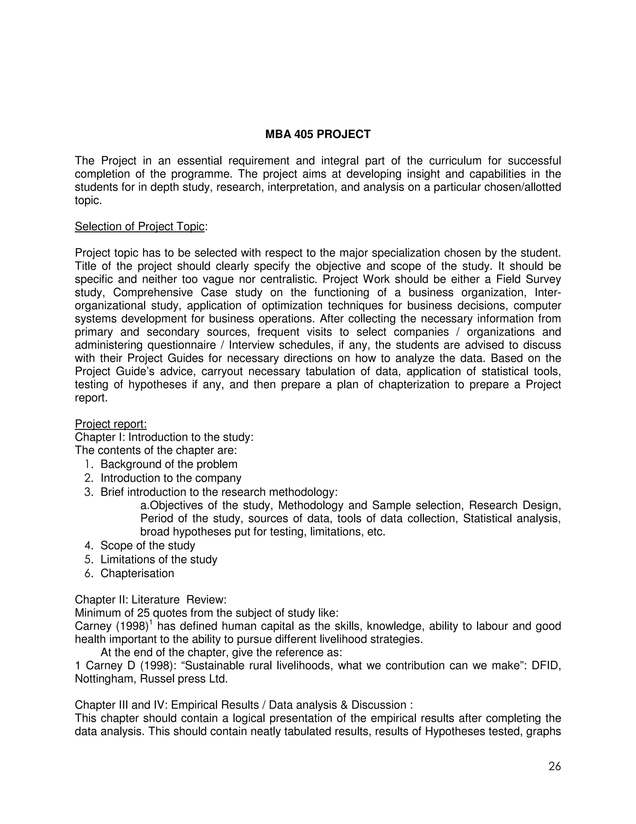 MBA 405 PROJECT

The Project in an essential requirement and integral part of the curriculum for successful
completion of the programme. The project aims at developing insight and capabilities in the
students for in depth study, research, interpretation, and analysis on a particular chosen/allotted
topic.

Selection of Project Topic:

Project topic has to be selected with respect to the major specialization chosen by the student.
Title of the project should clearly specify the objective and scope of the study. It should be
specific and neither too vague nor centralistic. Project Work should be either a Field Survey
study, Comprehensive Case study on the functioning of a business organization, Inter-
organizational study, application of optimization techniques for business decisions, computer
systems development for business operations. After collecting the necessary information from
primary and secondary sources, frequent visits to select companies / organizations and
administering questionnaire / Interview schedules, if any, the students are advised to discuss
with their Project Guides for necessary directions on how to analyze the data. Based on the
Project Guide’s advice, carryout necessary tabulation of data, application of statistical tools,
testing of hypotheses if any, and then prepare a plan of chapterization to prepare a Project
report.

Project report:
Chapter I: Introduction to the study:
The contents of the chapter are:
 1. Background of the problem
 2. Introduction to the company
 3. Brief introduction to the research methodology:
              a.Objectives of the study, Methodology and Sample selection, Research Design,
              Period of the study, sources of data, tools of data collection, Statistical analysis,
              broad hypotheses put for testing, limitations, etc.
 4. Scope of the study
 5. Limitations of the study
 6. Chapterisation

Chapter II: Literature Review:
Minimum of 25 quotes from the subject of study like:
Carney (1998)1 has defined human capital as the skills, knowledge, ability to labour and good
health important to the ability to pursue different livelihood strategies.
     At the end of the chapter, give the reference as:
1 Carney D (1998): “Sustainable rural livelihoods, what we contribution can we make”: DFID,
Nottingham, Russel press Ltd.

Chapter III and IV: Empirical Results / Data analysis & Discussion :
This chapter should contain a logical presentation of the empirical results after completing the
data analysis. This should contain neatly tabulated results, results of Hypotheses tested, graphs


                                                                                                26
 