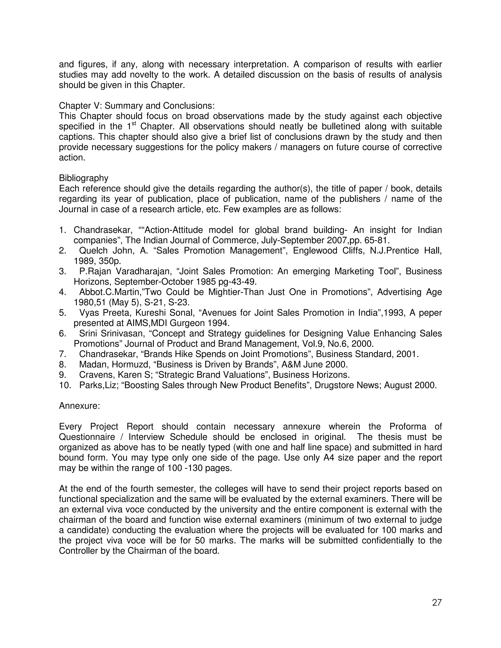 and figures, if any, along with necessary interpretation. A comparison of results with earlier
studies may add novelty to the work. A detailed discussion on the basis of results of analysis
should be given in this Chapter.

Chapter V: Summary and Conclusions:
This Chapter should focus on broad observations made by the study against each objective
specified in the 1st Chapter. All observations should neatly be bulletined along with suitable
captions. This chapter should also give a brief list of conclusions drawn by the study and then
provide necessary suggestions for the policy makers / managers on future course of corrective
action.

Bibliography
Each reference should give the details regarding the author(s), the title of paper / book, details
regarding its year of publication, place of publication, name of the publishers / name of the
Journal in case of a research article, etc. Few examples are as follows:

1. Chandrasekar, ““Action-Attitude model for global brand building- An insight for Indian
   companies”, The Indian Journal of Commerce, July-September 2007,pp. 65-81.
2. Quelch John, A. “Sales Promotion Management”, Englewood Cliffs, N.J.Prentice Hall,
   1989, 350p.
3. P.Rajan Varadharajan, “Joint Sales Promotion: An emerging Marketing Tool”, Business
   Horizons, September-October 1985 pg-43-49.
4. Abbot.C.Martin,”Two Could be Mightier-Than Just One in Promotions”, Advertising Age
   1980,51 (May 5), S-21, S-23.
5. Vyas Preeta, Kureshi Sonal, “Avenues for Joint Sales Promotion in India”,1993, A peper
   presented at AIMS,MDI Gurgeon 1994.
6. Srini Srinivasan, “Concept and Strategy guidelines for Designing Value Enhancing Sales
   Promotions” Journal of Product and Brand Management, Vol.9, No.6, 2000.
7. Chandrasekar, “Brands Hike Spends on Joint Promotions”, Business Standard, 2001.
8. Madan, Hormuzd, “Business is Driven by Brands”, A&M June 2000.
9. Cravens, Karen S; “Strategic Brand Valuations”, Business Horizons.
10. Parks,Liz; “Boosting Sales through New Product Benefits”, Drugstore News; August 2000.

Annexure:

Every Project Report should contain necessary annexure wherein the Proforma of
Questionnaire / Interview Schedule should be enclosed in original. The thesis must be
organized as above has to be neatly typed (with one and half line space) and submitted in hard
bound form. You may type only one side of the page. Use only A4 size paper and the report
may be within the range of 100 -130 pages.

At the end of the fourth semester, the colleges will have to send their project reports based on
functional specialization and the same will be evaluated by the external examiners. There will be
an external viva voce conducted by the university and the entire component is external with the
chairman of the board and function wise external examiners (minimum of two external to judge
a candidate) conducting the evaluation where the projects will be evaluated for 100 marks and
the project viva voce will be for 50 marks. The marks will be submitted confidentially to the
Controller by the Chairman of the board.




                                                                                               27
 