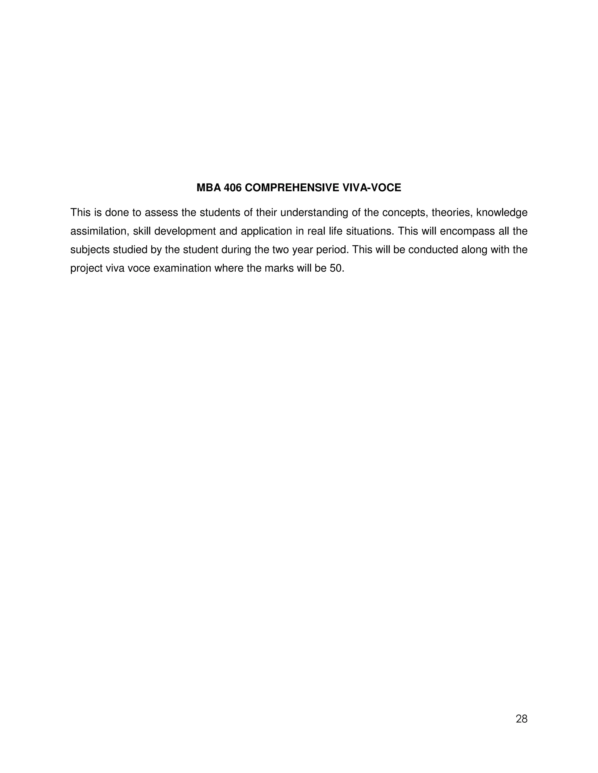 MBA 406 COMPREHENSIVE VIVA-VOCE

This is done to assess the students of their understanding of the concepts, theories, knowledge
assimilation, skill development and application in real life situations. This will encompass all the
subjects studied by the student during the two year period. This will be conducted along with the
project viva voce examination where the marks will be 50.




                                                                                                 28
 