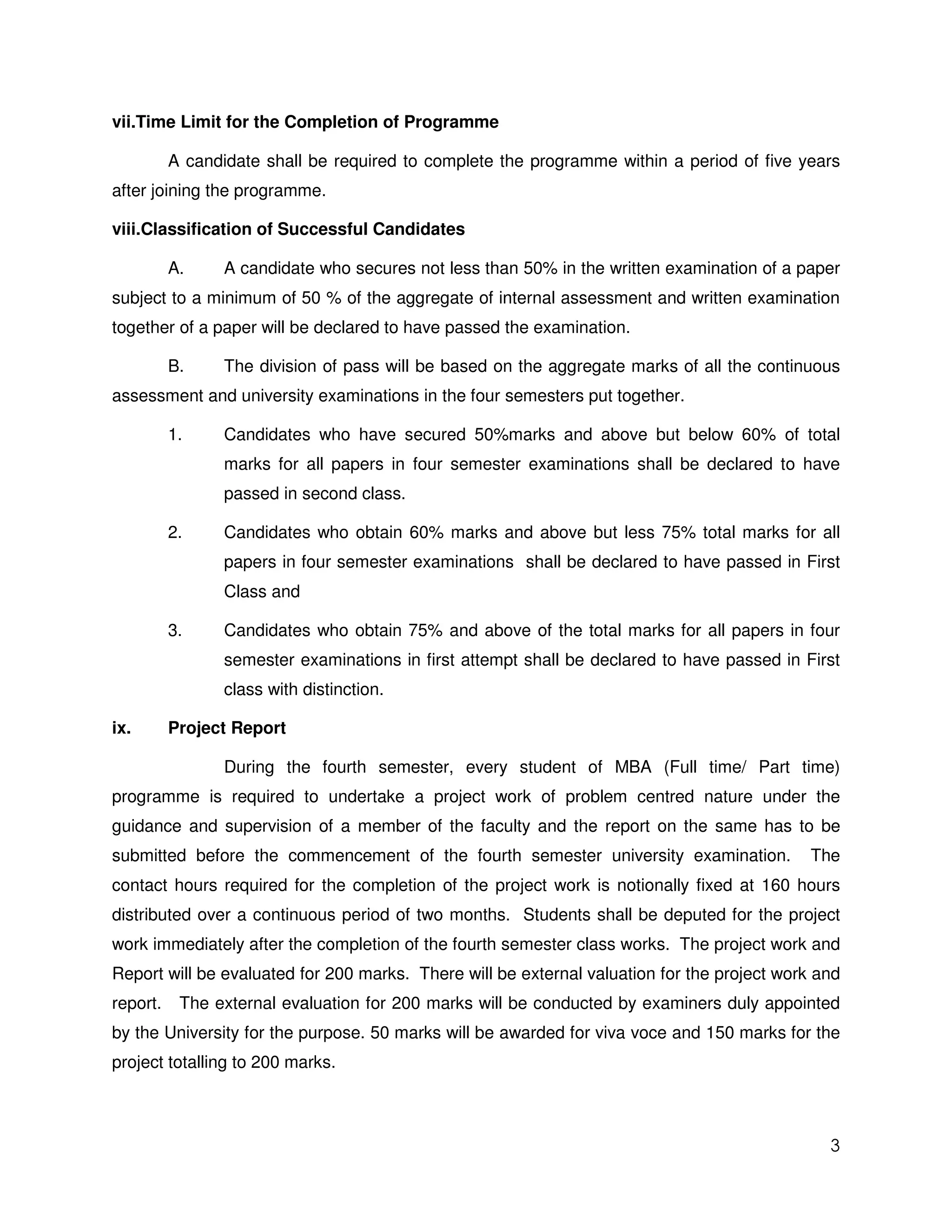 vii.Time Limit for the Completion of Programme

          A candidate shall be required to complete the programme within a period of five years
after joining the programme.

viii.Classification of Successful Candidates

          A.     A candidate who secures not less than 50% in the written examination of a paper
subject to a minimum of 50 % of the aggregate of internal assessment and written examination
together of a paper will be declared to have passed the examination.

          B.     The division of pass will be based on the aggregate marks of all the continuous
assessment and university examinations in the four semesters put together.

          1.     Candidates who have secured 50%marks and above but below 60% of total
                 marks for all papers in four semester examinations shall be declared to have
                 passed in second class.

          2.     Candidates who obtain 60% marks and above but less 75% total marks for all
                 papers in four semester examinations shall be declared to have passed in First
                 Class and

          3.     Candidates who obtain 75% and above of the total marks for all papers in four
                 semester examinations in first attempt shall be declared to have passed in First
                 class with distinction.

ix.       Project Report

                 During the fourth semester, every student of MBA (Full time/ Part time)
programme is required to undertake a project work of problem centred nature under the
guidance and supervision of a member of the faculty and the report on the same has to be
submitted before the commencement of the fourth semester university examination.             The
contact hours required for the completion of the project work is notionally fixed at 160 hours
distributed over a continuous period of two months. Students shall be deputed for the project
work immediately after the completion of the fourth semester class works. The project work and
Report will be evaluated for 200 marks. There will be external valuation for the project work and
report.    The external evaluation for 200 marks will be conducted by examiners duly appointed
by the University for the purpose. 50 marks will be awarded for viva voce and 150 marks for the
project totalling to 200 marks.



                                                                                               3
 