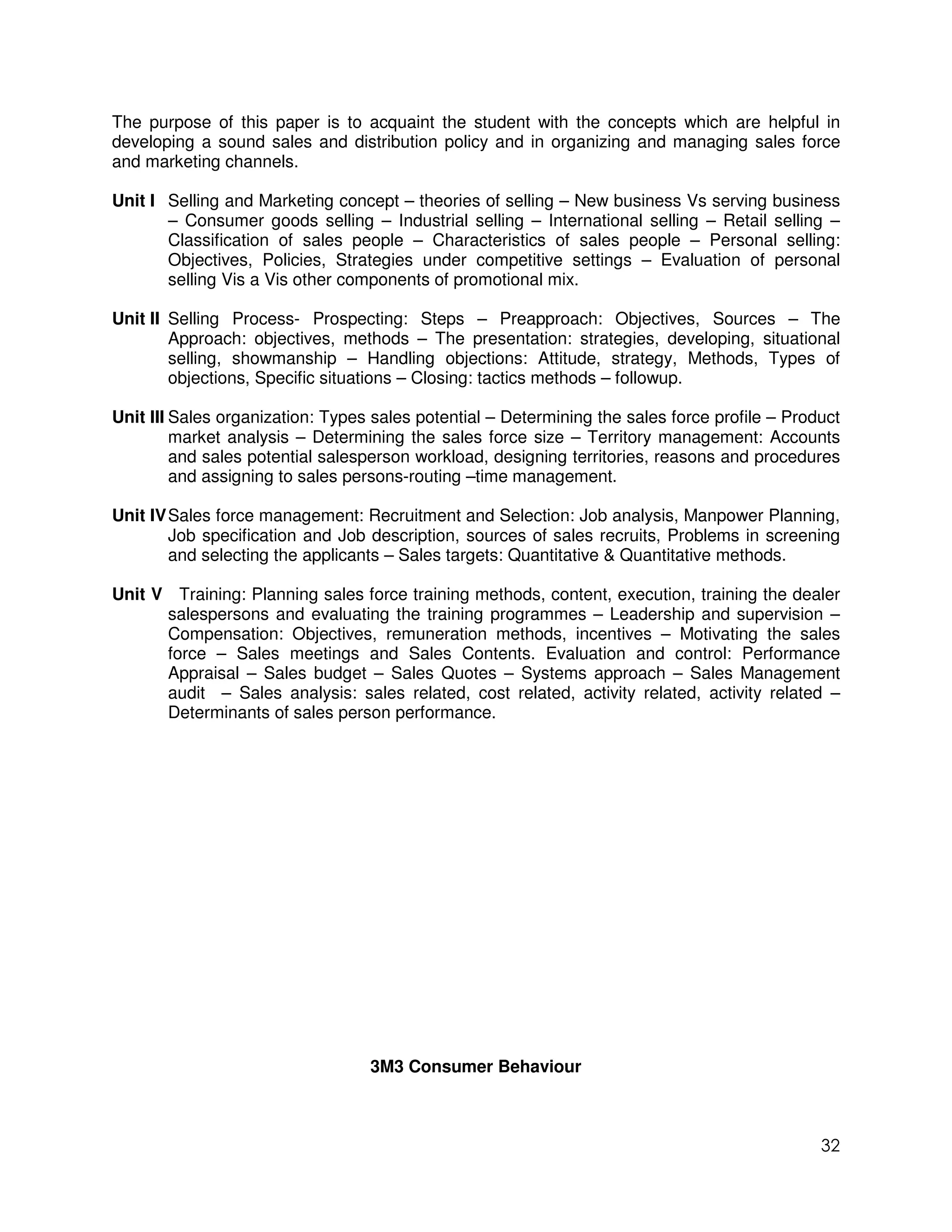 The purpose of this paper is to acquaint the student with the concepts which are helpful in
developing a sound sales and distribution policy and in organizing and managing sales force
and marketing channels.

Unit I Selling and Marketing concept – theories of selling – New business Vs serving business
       – Consumer goods selling – Industrial selling – International selling – Retail selling –
       Classification of sales people – Characteristics of sales people – Personal selling:
       Objectives, Policies, Strategies under competitive settings – Evaluation of personal
       selling Vis a Vis other components of promotional mix.

Unit II Selling Process- Prospecting: Steps – Preapproach: Objectives, Sources – The
        Approach: objectives, methods – The presentation: strategies, developing, situational
        selling, showmanship – Handling objections: Attitude, strategy, Methods, Types of
        objections, Specific situations – Closing: tactics methods – followup.

Unit III Sales organization: Types sales potential – Determining the sales force profile – Product
         market analysis – Determining the sales force size – Territory management: Accounts
         and sales potential salesperson workload, designing territories, reasons and procedures
         and assigning to sales persons-routing –time management.

Unit IV Sales force management: Recruitment and Selection: Job analysis, Manpower Planning,
        Job specification and Job description, sources of sales recruits, Problems in screening
        and selecting the applicants – Sales targets: Quantitative & Quantitative methods.

Unit V Training: Planning sales force training methods, content, execution, training the dealer
      salespersons and evaluating the training programmes – Leadership and supervision –
      Compensation: Objectives, remuneration methods, incentives – Motivating the sales
      force – Sales meetings and Sales Contents. Evaluation and control: Performance
      Appraisal – Sales budget – Sales Quotes – Systems approach – Sales Management
      audit – Sales analysis: sales related, cost related, activity related, activity related –
      Determinants of sales person performance.




                                  3M3 Consumer Behaviour



                                                                                               32
 