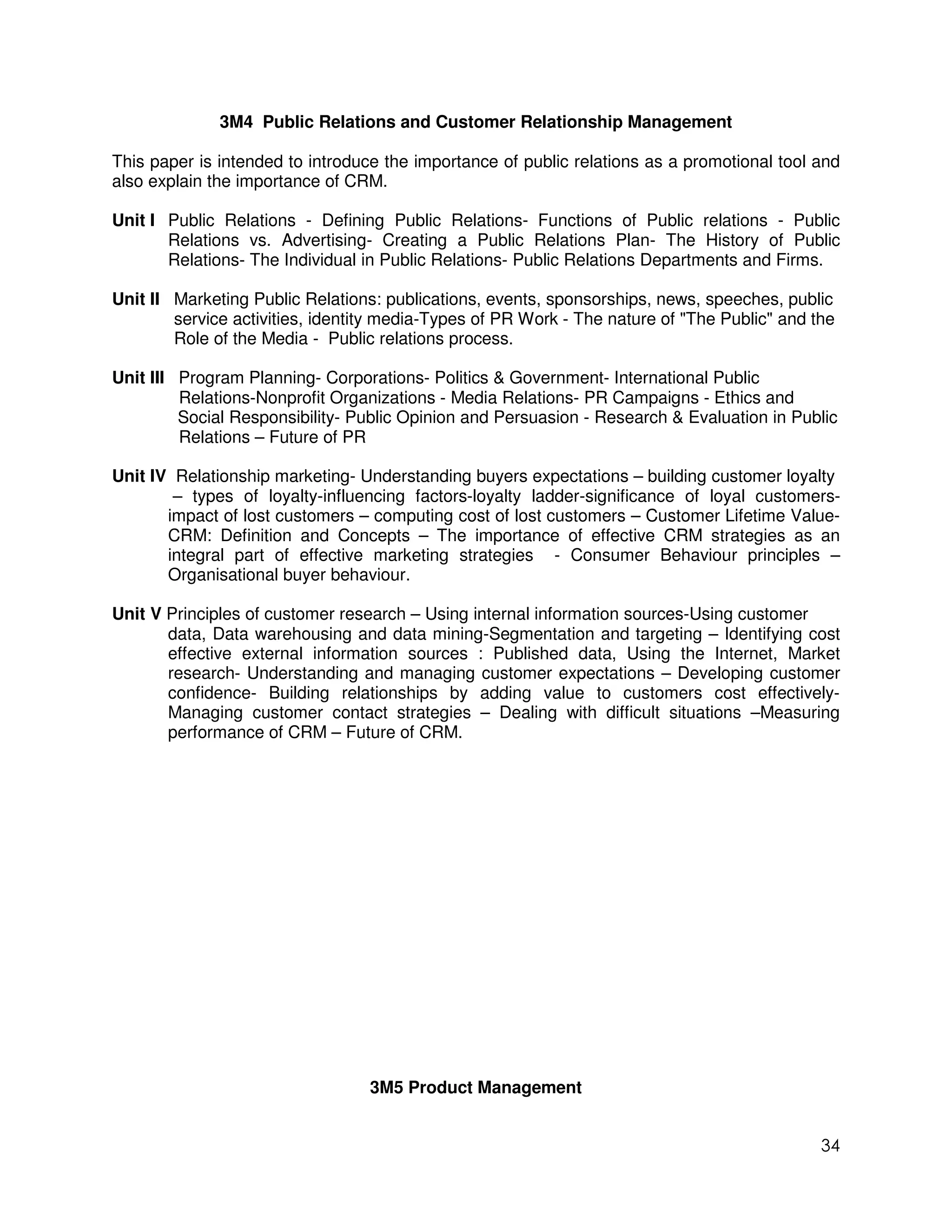3M4 Public Relations and Customer Relationship Management

This paper is intended to introduce the importance of public relations as a promotional tool and
also explain the importance of CRM.

Unit I Public Relations - Defining Public Relations- Functions of Public relations - Public
       Relations vs. Advertising- Creating a Public Relations Plan- The History of Public
       Relations- The Individual in Public Relations- Public Relations Departments and Firms.

Unit II Marketing Public Relations: publications, events, sponsorships, news, speeches, public
        service activities, identity media-Types of PR Work - The nature of "The Public" and the
        Role of the Media - Public relations process.

Unit III Program Planning- Corporations- Politics & Government- International Public
         Relations-Nonprofit Organizations - Media Relations- PR Campaigns - Ethics and
         Social Responsibility- Public Opinion and Persuasion - Research & Evaluation in Public
         Relations – Future of PR

Unit IV Relationship marketing- Understanding buyers expectations – building customer loyalty
        – types of loyalty-influencing factors-loyalty ladder-significance of loyal customers-
       impact of lost customers – computing cost of lost customers – Customer Lifetime Value-
       CRM: Definition and Concepts – The importance of effective CRM strategies as an
       integral part of effective marketing strategies - Consumer Behaviour principles –
       Organisational buyer behaviour.

Unit V Principles of customer research – Using internal information sources-Using customer
       data, Data warehousing and data mining-Segmentation and targeting – Identifying cost
       effective external information sources : Published data, Using the Internet, Market
       research- Understanding and managing customer expectations – Developing customer
       confidence- Building relationships by adding value to customers cost effectively-
       Managing customer contact strategies – Dealing with difficult situations –Measuring
       performance of CRM – Future of CRM.




                                  3M5 Product Management


                                                                                              34
 