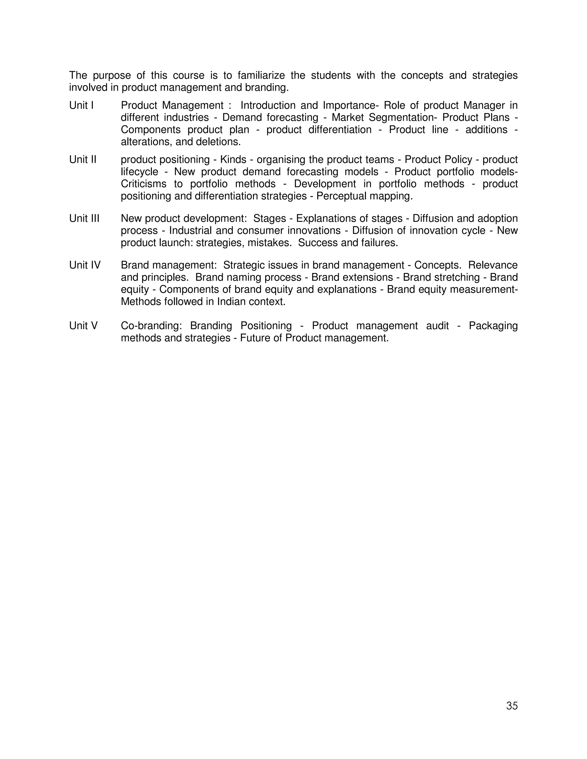 The purpose of this course is to familiarize the students with the concepts and strategies
involved in product management and branding.
Unit I     Product Management : Introduction and Importance- Role of product Manager in
           different industries - Demand forecasting - Market Segmentation- Product Plans -
           Components product plan - product differentiation - Product line - additions -
           alterations, and deletions.
Unit II    product positioning - Kinds - organising the product teams - Product Policy - product
           lifecycle - New product demand forecasting models - Product portfolio models-
           Criticisms to portfolio methods - Development in portfolio methods - product
           positioning and differentiation strategies - Perceptual mapping.

Unit III   New product development: Stages - Explanations of stages - Diffusion and adoption
           process - Industrial and consumer innovations - Diffusion of innovation cycle - New
           product launch: strategies, mistakes. Success and failures.

Unit IV    Brand management: Strategic issues in brand management - Concepts. Relevance
           and principles. Brand naming process - Brand extensions - Brand stretching - Brand
           equity - Components of brand equity and explanations - Brand equity measurement-
           Methods followed in Indian context.

Unit V     Co-branding: Branding Positioning - Product management audit - Packaging
           methods and strategies - Future of Product management.




                                                                                             35
 