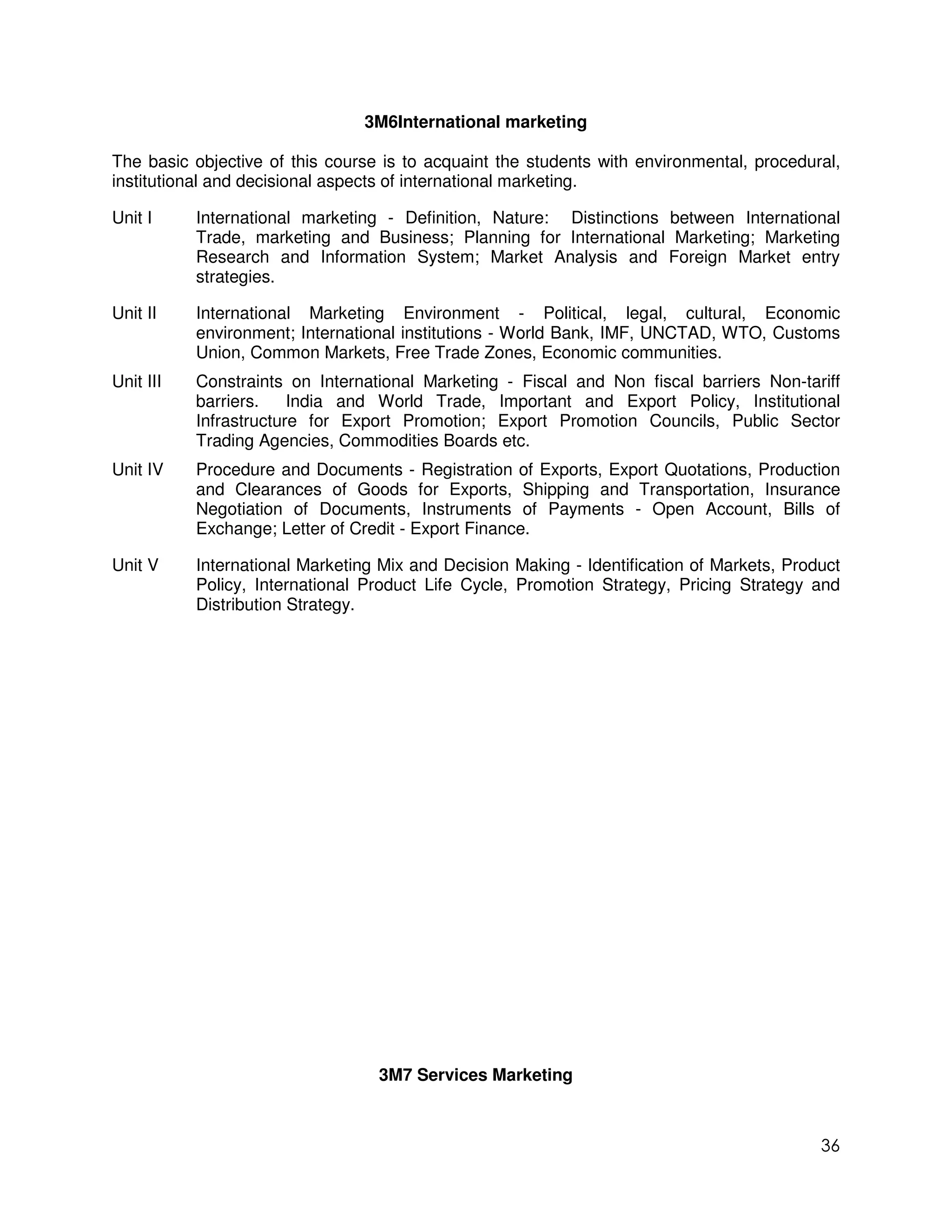3M6International marketing

The basic objective of this course is to acquaint the students with environmental, procedural,
institutional and decisional aspects of international marketing.

Unit I     International marketing - Definition, Nature: Distinctions between International
           Trade, marketing and Business; Planning for International Marketing; Marketing
           Research and Information System; Market Analysis and Foreign Market entry
           strategies.

Unit II    International Marketing Environment - Political, legal, cultural, Economic
           environment; International institutions - World Bank, IMF, UNCTAD, WTO, Customs
           Union, Common Markets, Free Trade Zones, Economic communities.
Unit III   Constraints on International Marketing - Fiscal and Non fiscal barriers Non-tariff
           barriers.    India and World Trade, Important and Export Policy, Institutional
           Infrastructure for Export Promotion; Export Promotion Councils, Public Sector
           Trading Agencies, Commodities Boards etc.
Unit IV    Procedure and Documents - Registration of Exports, Export Quotations, Production
           and Clearances of Goods for Exports, Shipping and Transportation, Insurance
           Negotiation of Documents, Instruments of Payments - Open Account, Bills of
           Exchange; Letter of Credit - Export Finance.

Unit V     International Marketing Mix and Decision Making - Identification of Markets, Product
           Policy, International Product Life Cycle, Promotion Strategy, Pricing Strategy and
           Distribution Strategy.




                                  3M7 Services Marketing



                                                                                            36
 