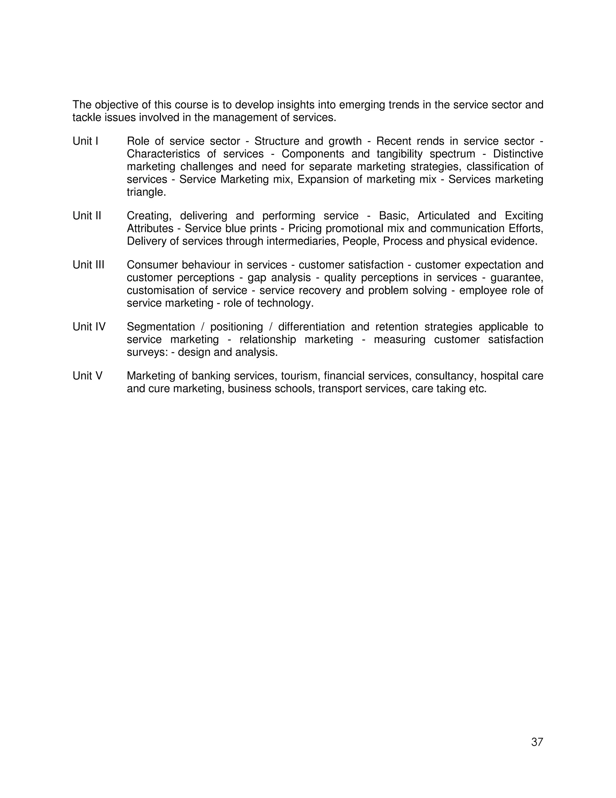 The objective of this course is to develop insights into emerging trends in the service sector and
tackle issues involved in the management of services.

Unit I     Role of service sector - Structure and growth - Recent rends in service sector -
           Characteristics of services - Components and tangibility spectrum - Distinctive
           marketing challenges and need for separate marketing strategies, classification of
           services - Service Marketing mix, Expansion of marketing mix - Services marketing
           triangle.

Unit II    Creating, delivering and performing service - Basic, Articulated and Exciting
           Attributes - Service blue prints - Pricing promotional mix and communication Efforts,
           Delivery of services through intermediaries, People, Process and physical evidence.

Unit III   Consumer behaviour in services - customer satisfaction - customer expectation and
           customer perceptions - gap analysis - quality perceptions in services - guarantee,
           customisation of service - service recovery and problem solving - employee role of
           service marketing - role of technology.

Unit IV    Segmentation / positioning / differentiation and retention strategies applicable to
           service marketing - relationship marketing - measuring customer satisfaction
           surveys: - design and analysis.

Unit V     Marketing of banking services, tourism, financial services, consultancy, hospital care
           and cure marketing, business schools, transport services, care taking etc.




                                                                                               37
 