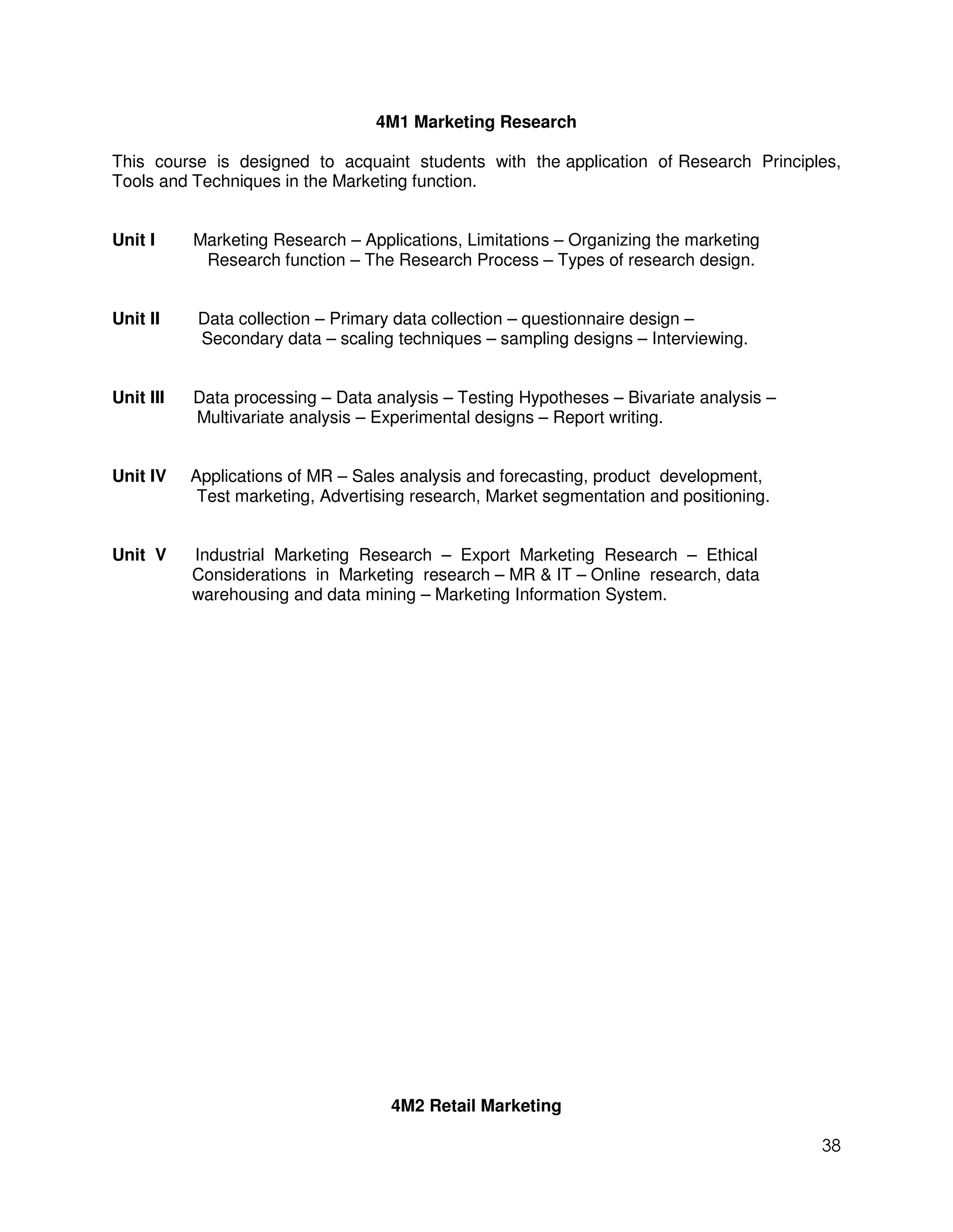 4M1 Marketing Research

This course is designed to acquaint students with the application of Research Principles,
Tools and Techniques in the Marketing function.


Unit I     Marketing Research – Applications, Limitations – Organizing the marketing
            Research function – The Research Process – Types of research design.


Unit II    Data collection – Primary data collection – questionnaire design –
           Secondary data – scaling techniques – sampling designs – Interviewing.


Unit III   Data processing – Data analysis – Testing Hypotheses – Bivariate analysis –
           Multivariate analysis – Experimental designs – Report writing.


Unit IV    Applications of MR – Sales analysis and forecasting, product development,
            Test marketing, Advertising research, Market segmentation and positioning.


Unit V     Industrial Marketing Research – Export Marketing Research – Ethical
           Considerations in Marketing research – MR & IT – Online research, data
           warehousing and data mining – Marketing Information System.




                                    4M2 Retail Marketing

                                                                                         38
 