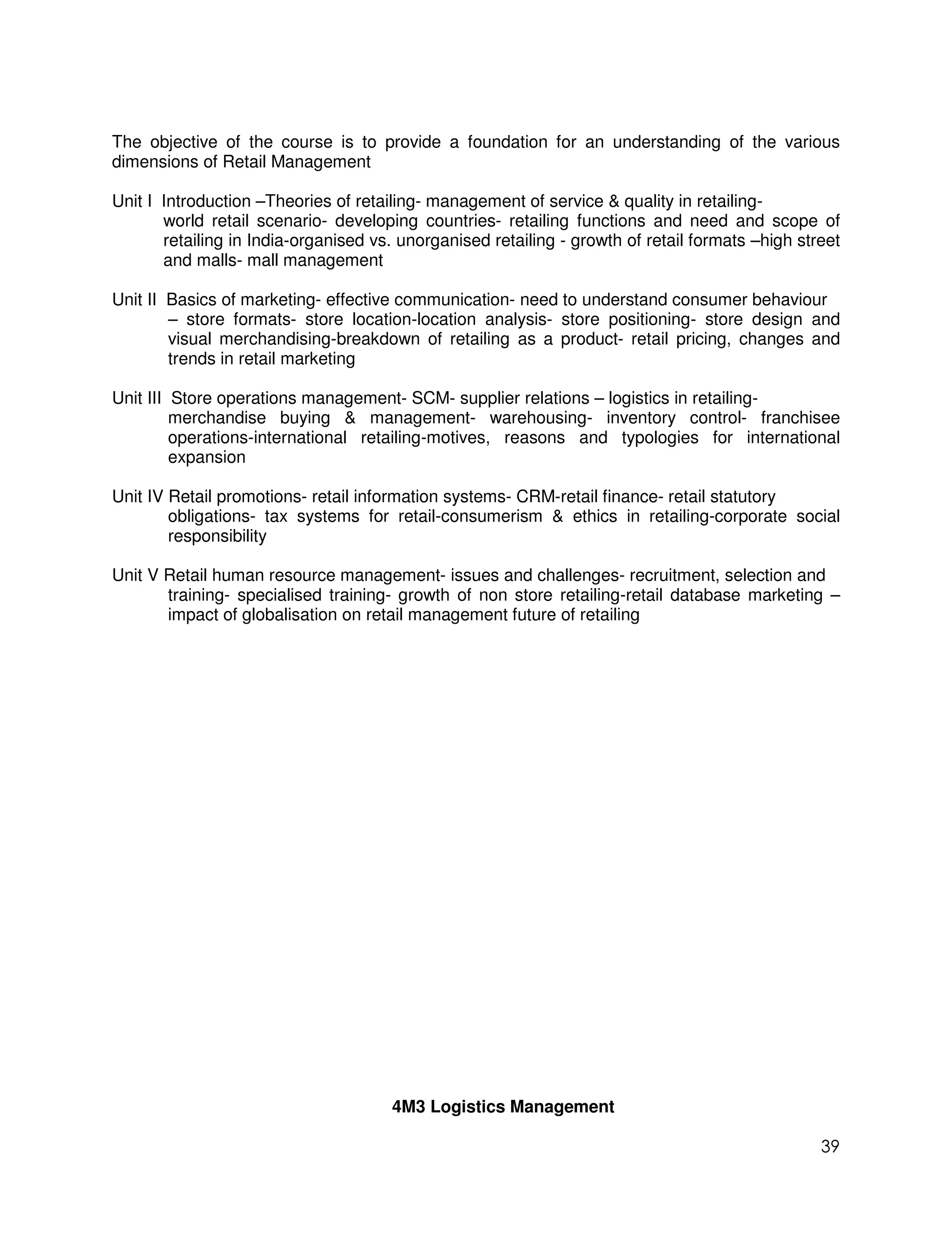The objective of the course is to provide a foundation for an understanding of the various
dimensions of Retail Management

Unit I Introduction –Theories of retailing- management of service & quality in retailing-
       world retail scenario- developing countries- retailing functions and need and scope of
       retailing in India-organised vs. unorganised retailing - growth of retail formats –high street
       and malls- mall management

Unit II Basics of marketing- effective communication- need to understand consumer behaviour
        – store formats- store location-location analysis- store positioning- store design and
        visual merchandising-breakdown of retailing as a product- retail pricing, changes and
        trends in retail marketing

Unit III Store operations management- SCM- supplier relations – logistics in retailing-
         merchandise buying & management- warehousing- inventory control- franchisee
         operations-international retailing-motives, reasons and typologies for international
         expansion

Unit IV Retail promotions- retail information systems- CRM-retail finance- retail statutory
        obligations- tax systems for retail-consumerism & ethics in retailing-corporate social
        responsibility

Unit V Retail human resource management- issues and challenges- recruitment, selection and
       training- specialised training- growth of non store retailing-retail database marketing –
       impact of globalisation on retail management future of retailing




                                      4M3 Logistics Management

                                                                                                  39
 